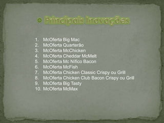 1. McOferta Big Mac
2. McOferta Quarterão
3. McOferta McChicken
4. McOferta Cheddar McMelt
5. McOferta Mc Nífico Bacon
6. McOferta McFish
7. McOferta Chicken Classic Crispy ou Grill
8. McOferta Chicken Club Bacon Crispy ou Grill
9. McOferta Big Tasty
10. McOferta McMax
 