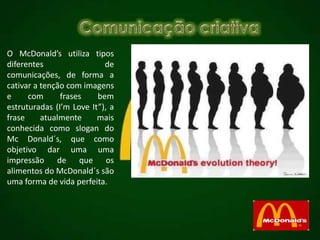 O McDonald’s utiliza tipos
diferentes de
comunicações, de forma a
cativar a tenção com imagens
e com frases bem
estruturadas (I’m Love It”), a
frase atualmente mais
conhecida como slogan do
Mc Donald´s, que como
objetivo dar uma uma
impressão de que os
alimentos do McDonald´s são
uma forma de vida perfeita.
 