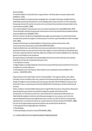 desenvolvidas. 
O empreendedor é, acima de tudo, um generalista -ele deve saber um pouco sobre tudo. 
(KIERULFF, 1975). 
O empreendedor é uma pessoa que congrega risco, inovação, liderança, vocação artística, 
habilidade e perícia profissional em uma fundação sobre a qual constrói um time motivado. 
Esse grupo de seres humanos, às vezes sem se conhecerem previamente, desenvolvem uma 
nova empresa (LANCE, 1986). 
Um empreendedor é a pessoa que cria uma empresa próspera do nada (MANCUSO, 1974). 
Tomar decisões sob diversos graus de incerteza vem a ser uma característica fundamental do 
empreendedorismo (PALMER, 1971). 
Para ter sucesso, ele deve ter capacidade para julgar, perseverança e um conhecimento do 
mundo tanto quanto do negócio. Ele deve possuir a arte de superintendência e administração 
(SAY, 1803). 
Sempre enfatizei que o empreendedor é o homem que realiza coisas novas e não, 
necessariamente, aquele que inventa (SCHUMPETER,1934). 
Empreendedorismo, como definido, consiste essencialmente em fazer coisas que não são 
geralmente feitas em vias normais da rotina do negócio; é essencialmente um fenômeno que 
vem sob o aspecto maior da liderança. Mas esta relação entre empreendedorismo e liderança 
geral é uma relação muito complexa. 
Em quase todas as definições de empreendedorismo há um consenso de que nós estamos 
falando de um tipo de comportamento que inclui: 
• Tomada de iniciativa; 
• Organização ou reorganização de mecanismos socioeconômicos para transformar recursos e 
situações em contas práticas; e 
• Aceitação do risco e do fracasso. Oprincipal recurso usado pelo empreendedor é ele 
mesmo... (SHAPIRO, 1975). 
Hoje tomamos como definição o termo 'empreendedor'. Ele sugere espírito, zelo, idéias. 
Contudo, temos a tendência de usar a palavra livremente para descrever qualquer um que 
dirige um negócio, por exemplo, para a pessoa que preside a General Motors ou possui uma 
banca de frutas, ou a pessoa que é dona do McDonald's (franquia) ou vende assinaturas de 
revistas. 
Antes, a palavra 'empreendedor' gozava de um significado mais puro, mais preciso. Descrevia 
apenas aqueles que criaram seus próprios negócios, aqueles como Henry Ford. 
Certamente, no início de sua carreira, o maior dom de um empresário tradicional é sua 
habilidade de explorar inúmeros caminhos para assegurar o seu sucesso, sem se tornar 
desanimado pelo fracasso ao longo do percurso; um dos seus dons é diminuir suas perdas 
rapidamente; e um outro é levantar-se, sacudir a poeira e tentar novamente (STACEY, 1980). 
Um raio X da organização empresarial revela essas características dinâmicas: 
• Encorajamento da imaginação dos indivíduos; 
• Flexibilidade; 
• Voluntariedade em aceitar riscos (STEVENSON, 1985). 
2.3. CARACTERÍSTICAS DO COMPORTAMENTO EMPREENDEDOR 
 