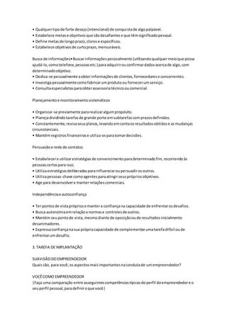 • Qualquer tipo de forte desejo (intencional) de conqui sta de algo palpável. 
• Estabelece metas e objetivos que são desafiantes e que têm significado pessoal. 
• Define metas de longo prazo, cloros e específicos. 
• Estabelece objetivos de curto prazo, mensuráveis. 
Busca de informações• Buscar informações pessoalmente (utilizando qualquer meio que possa 
ajudá-lo, como telefone, pessoas etc.) para adquirir ou confirmar dados acerca de algo, com 
determinado objetivo. 
• Dedica-se pessoalmente a obter informações de clientes, fornecedores e concorrentes. 
• Investiga pessoalmente como fabricar um produto ou fornecer um serviço. 
• Consulta especialistas para obter assessoria técnico ou comercial. 
Planejamento e monitoramento sistemáticos 
• Organizar-se previamente para realizar algum propósito. 
• Planeja dividindo tarefas de grande porte em subtarefas com prazos definidos. 
• Constantemente, revisa seus planos, levando em conta os resultados obtidos e as mudanças 
circunstanciais. 
• Mantém registros financeiros e utiliza-os para tomar decisões. 
Persuasão e rede de contatos 
• Estabelecer e utilizar estratégias de convencimento para determinado fim, recorrendo às 
pessoas certas para isso. 
• Utiliza estratégias deliberadas para influenciar ou persuadir os outros. 
• Utiliza pessoas-chave como agentes para atingir seus próprios objetivos. 
• Age para desenvolver e manter relações comerciais. 
Independência e autoconfiança 
• Ter pontos de vista próprios e manter a confiança na capacidade de enfrentar os desafios. 
• Busca autonomia em relação a normas e controles de outros. 
• Mantém seu ponto de vista, mesmo diante de oposição ou de resultados inicialmente 
desanimadores. 
• Expressa confiança na sua própria capacidade de complementar uma tarefa difícil ou de 
enfrentar um desafio. 
3. TAREFA DE IMPLANTAÇÃO 
SUAVISÃO DO EMPREENDEDOR 
Quais são, para você, os aspectos mais importantes na conduta de um empreendedor? 
VOCÊ COMO EMPREENDEDOR 
|Faça uma comparação entre asseguintes competências típicas do perfil do empreendedor e o 
seu perfil pessoal, para definir o que você| 
 
