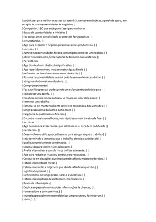|pode fazer para melhorar as suas características empreendedoras, a partir de agora, em 
relação às suas oportunidades de negócios. | 
|Competência |O que você pode fazer para melhorar | 
|Busca de oportunidades e iniciativa | 
|Faz coisas antes de solicitado ou antes de forçado pelas | | 
|circunstâncias. | | 
|Age para expandir o negócio para novas áreas, produtos ou | | 
|serviços. | | 
|Aproveita oportunidades fora do comum para começar um negócio, | | 
|obter financiamento, terreno, local de trabalho ou assistência | | 
|Persistência | 
|Age diante de um obstáculo significativo. | | 
|Age repetidamente ou muda de estratégia a fim de | | 
|enfrentar um desafio ou superar um obstáculo.| | 
|Assume responsabilidade pessoal pelo desempenho necessário ao | | 
|atingimento de metas e objetivos. | | 
|Comprometimento | 
|Faz sacrifício pessoal ou despende um esforço extraordinário para | | 
|completar uma tarefa. | | 
|Colabora com os empregados ou se coloca no lugar deles para | | 
|terminar um trabalho. | | 
|Esmera-se em manter o cliente satisfeito colocando a boa vontade a| | 
|longo prazo acima do lucro a curto prazo | | 
|Exigência de qualidade e eficiência | 
|Encontra maneiras melhores, mais rápidas ou mais baratas de fazer | | 
|as coisas. | | 
|Age de maneira a fazer coisas que satisfazem ou excedem padrões de|| 
|excelência. | | 
|Desenvolve ou utiliza procedimentos para assegurar que o trabalho | | 
|seja terminado a tempo ou que o trabalho atenda a padrões de | | 
|qualidade previamente combinados. | | 
|Disposição para correr riscos calculados | 
|Avalia alternativas e calcula riscos deliberadamente. | | 
|Age para reduzir os riscos ou controlar os resultados. | | 
|Coloca-se em situações que implicam desafios ou riscos moderados. | | 
|Estabelecimento de metas | 
|Estabelece metas e objetivos que são desafiantes e que têm | | 
|significado pessoal. | | 
|Define metas de longo prazo, claras e específicas. | | 
|Estabelece objetivos de curto prazo, mensuráveis. || 
|Busca de informações | 
|Dedica-se pessoalmente a obter informações de clientes, | | 
|fornecedores e concorrentes. | | 
|Investiga pessoalmente como fabricar um produto ou fornecer um | | 
|serviço. | | 
 
