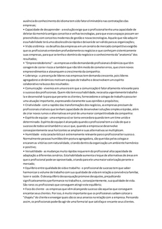 ausência do conhecimento do idioma tem sido fator eliminatório nas contratações das 
empresas; 
• Capacidade de desaprender - a evolução exige que o profissional tenha uma capacidade de 
deletar da memória antigos conceitos e velhas tecnologias, para que esses espaços possam ser 
preenchidos com conceitos modernos de gestão e novas tecnologias. Aquele que não adquirir 
essa habilidade terá uma obsolescência rápida e deixará de ser válido para as organizações; 
• Visão sistêmica - os desafios das empresas em um cenário de mercado competitivo exigirão 
que os profissionais entendam profundamente os negócios e que conheçam sistemicamente 
suas empresas, para que se tenha o domínio do negócio e o conhecimento da "anatomia" dos 
resultados; 
• "Empreendedorismo" - as empresas estão demandando profissionais dinâmicos que têm 
coragem de correr riscos e também que não têm medo de cometer erros, que criem novos 
empreendimentos e alavanquem o crescimento da companhia: 
• Liderança - a presença de líderes nas empresas tem demanda crescente, pois líderes 
agregadores e dinâmicos motivam equipes de trabalho e desenvolvem um espírito 
colaborativo na busca dos resultados: 
• Comunicação - vivemos em uma era em que a comunicação é fator altamente relevante para 
o sucesso dos profissionais. Quem não tem essa habilidade, necessita urgentemente trabalhá-la 
e desenvolvê-la para que perante os clientes, fornecedores e colegas de trabalho possa ter 
uma atuação importante, expressando claramente suas opiniões e propósitos; 
• Criatividade - com a rapidez das transformações dos negócios, as empresas precisam de 
profissionais criativos que tenham capacidade de desenvolver soluções simples erápidas, além 
de criar novos rumos e alternativas em prol de uma maior competitividade da companhia: 
• Espírito de equipe - uma empresa só se torna vencedora quando tem um time unido e 
determinado. Espírito de equipe é alcançado quando o profissional tem a visão de que o 
sucesso de todos será também o seu e que, quando a empresa se desenvolve 
conseqüentemente seus horizontes se ampliam e suas alternativas se multiplicam. 
• Humildade - esta característica é extremamente relevante para o profissional ter sucesso. 
Normalmente pessoas humildes têm postura agregadora, são queridas pelos colegas e 
encaram as vitórias com naturalidade, criando dentro da organização um ambiente harmônico 
e positivo; 
• Versatilidade - as mudanças muito rápidas requerem do profissional alta capacidade de 
adaptação a diferentes cenários. Esta habilidade aumenta o leque de alternativas de áreas em 
que o profissional pode ser aproveitado, criando para ele uma maior valorização perante o 
mercado; 
• Equilíbrio entre qualidade de vida e trabalho - o profissional de sucesso tem que saber 
harmonizar o volume de trabalho com sua qualidade de vida em relação a convivência familiar, 
lazer e saúde. O desequilíbrio dessa equação promove desajustes, prejudicando 
significativamente a performance no trabalho e, conseqüentemente, sua qualidade de vida. 
São raros os profissionais que conseguem atingir este equilíbrio; 
• Foco do cliente - as empresas que vêm alcançando sucesso são aquelas que conseguem 
encantar seus clientes. Por isso, é muito importante que os profissionais saibam colocar o 
"chapéu" do cliente e enxergar quais são os seus anseios na relação com a empresa. Pensando 
assim, os profissionais poderão agir de uma forma tal que satisfaça e encante seus clientes. 
 