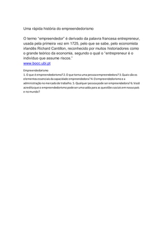 Uma rápida história do empreendedorismo 
O termo “empreendedor” é derivado da palavra francesa entrepreneur, 
usada pela primeira vez em 1725, pelo que se sabe, pelo economista 
irlandês Richard Cantillon, reconhecido por muitos historiadores como 
o grande teórico da economia, segundo o qual o “entrepreneur é o 
indivíduo que assume riscos.” 
www.bocc.ubi.pt 
Empreendedorismo 
1. O que é empreendedorismo? 2. O que torna uma pessoa empreendedora? 3. Quais são os 
elementos essenciais da capacidade empreendedora? 4. O empreendedorismo e a 
administração no mercado de trabalho. 5. Qualquer pessoa pode ser empreendedora? 6. Você 
acredita que o empreendedorismo pode ser uma saída para as questões sociais em nosso país 
e no mundo? 
 