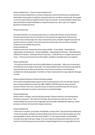 Empreendedorismo 1.- O que é empreendedorismo? 
Conceito Empreendedorismo é o estudo voltado para o desenvolvimento de competências e 
habilidades relacionadas à criação de um projeto (técnico, científico, empresarial). Tem origem 
no termo empreender que significa realizar, fazer ou executar. O empreendedor é aquele que 
apresenta determinadas habilidades e competência para criar, abrir e gerir um negócio, 
gerando resultados positivos. 
Empreendedorismo 
Ser empreendedor é ser uma pessoa que toma a iniciativa de combinar recursos físicos e 
humanos para produzir bens ou serviços em uma empresa ou seguimento. É aquele que 
assume riscos e começa algo novo. Que empreende, é ativo, arrojado. É alguém possuidor de 
espírito criativo e inovador. Esta continuamente em busca de novos caminhos e soluções 
focado nas necessidades das pessoas. 
Empreendedorismo 
Podemos citar como características do empreendedor: - Criatividade; - Capacidade de 
organização e planejamento; - Responsabilidade; - Capacidade de liderança; - Habilidade para 
trabalhar em equipe; - Gosto pela área em que atua; - Visão de futuro e coragem para assumir 
riscos; - Interesse em buscar novas informações, soluções e inovações para o seu negócio; 
Empreendedorismo 
- Persistência (não desistir nas primeirasdificuldades encontradas); - Saber ouvir as pessoas e - 
Facilidade de comunicação e expressão. • O empreendedorismo é essencial para a geração de 
riquezas dentro de um país, promovendo o crescimento econômico e melhorando as 
condições de vida da população. É também um fator importantíssimo na geração de empregos 
e renda. 
Empreendedorismo Breve histórico do Empreendedor 
Com a política de globalização os governos do mundo passaram a dar uma atenção especial 
para o empreendedorismo a partir de 1990. SEBRAE e SOFTEX foram as precursoras do 
assunto no Brasil. Com isso, o assunto causou um abertura econômica que fez com que as 
empresas reduzissem os custos e aumentassem a competitividade. 
Empreendedorismo 
Neste cenário: • Chega o aumento do desemprego. • Novas empresas, sem planejamento, 
fecharam suas portas. • De cada três formadas, duas fechavam em até cinco anos. • Um 
empreendedor de sucesso reúne imaginação, determinação, habilidade de organizar, liderar 
pessoas e conhecer tecnicamente etapas e processos. 
Empreendedorismo 
• Além de ser inovador, persistente, disciplinado, ousado e líder. Tipos de Empreendedorismo: 
• O de necessidade: candidato a empreendedor que aventura-se por falta de opção, por estar 
desempregado e não ter alternativas de trabalho. • E o de oportunidade: empreendedor 
visionário que sabe onde quer chegar. Cria uma empresa com planejamento prévio, tem em 
mente o crescimento que quer buscar para a empresa/seguimento e visa a geração de lucros, 
 