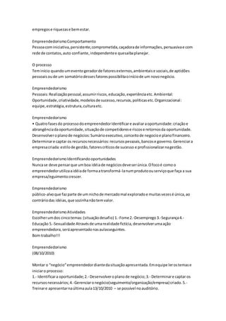 empregos e riquezas e bem estar. 
Empreendedorismo Comportamento 
Pessoa com iniciativa, persistente, comprometida, caçadora de informações, persuasiva e com 
rede de contatos, auto confiante, independente e quesaiba planejar. 
O processo 
Tem início quando um evento gerador de fatores externos, ambientais e sociais, de aptidões 
pessoais ou de um somatório desses fatores possibilita o início de um novo negócio. 
Empreendedorismo 
Pessoais: Realização pessoal, assumir riscos, educação, experiência etc. Ambiental: 
Oportunidade, criatividade, modelos de sucesso, recursos, políticas etc. Organizacional: 
equipe, estratégia, estrutura, cultura etc. 
Empreendedorismo 
• Quatro fases do processo do empreendedor Identificar e avaliar a oportunidade: criação e 
abrangência da oportunidade, situação de competidores e riscos e retornos da oportunidade. 
Desenvolver o plano de negócios: Sumário executivo, conceito de negocio e plano financeiro. 
Determinar e captar os recursos necessários: recursos pessoais, bancos e governo. Gerenciar a 
empresa criada: estilo de gestão, fatores críticos de sucesso e profissionalizar na gestão. 
Empreendedorismo Identificando oportunidades 
Nunca se deve pensar que um boa idéia de negócios deve ser única. O foco é como o 
empreendedor utiliza a idéia de forma a transformá-la num produto ou serviço que faça a sua 
empresa/eguimento crescer. 
Empreendedorismo 
público-alvo que faz parte de um nicho de mercado mal explorado e muitas vezes é única, ao 
contrário das idéias, que sozinha não tem valor. 
Empreendedorismo Atividades 
Escolher um dos cinco temas: (situação desafio) 1.-Fome 2.-Desemprego 3.-Segurança 4.- 
Educação 5.-Sexualidade Através de uma realidade fictícia, desenvolver uma ação 
empreendedora, será apresentado nas aulasseguintes. 
Bom trabalho!!! 
Empreendedorismo 
(08/10/2010) 
Montar o “negócio” empreendedor diante da situação apresentada. Em equipe ler os temas e 
iniciar o processo: 
1.- Identificar a oportunidade; 2.- Desenvolver o plano de negócio; 3.- Determinar e captar os 
recursos necessários; 4.-Gerenciar o negócio(seguimento/organização/empresa) criado. 5.- 
Treinar e apresentar na última aula 13/10/2010 – se possível no auditório. 
 