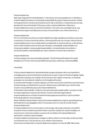 Empreendedorismo 
Bate papo: Segundo Fernando Dolabela, “ mais do que uma preocupação com o indivíduo, o 
empreendedorismo deve ser relacionado à capacidade de se gerar riquezas cessíveis a todos. 
Como geralmente a renda concentrada teima em não se distribuir; é importante que ela seja 
gerada já de forma distribuída. É disso que cuida o empreendedorismo. Não vejo o 
empreendedorismo como um conceito econômico. Tem antes uma conotação social, cujo 
preceito ético é gerar utilidade para os outros.É este também o seu referencial ético(...) 
Empreendedorismo 
Por ser um fenômeno cultural, o empreendedorismo exige soluções que tenham a nossa cara, 
o nosso jeito. O nosso sistema de valores, a forma brasileira de ver o mundo. Utilizo o termo 
empreendedorismo em seu sentido amplo, considerando-o uma forma de ser, e não de fazer. 
Assim,estão incluídos nesse conceito, por exemplo, o empregado-empreendedor, ( ou 
intraempreendedor), o pesquisadorempreendedor, o empreendedor comunitário, o 
funcionário público-empreendedor,etc. O que importa é a maneira de se abordar o 
Empreendedorismo 
mundo, qualquer que seja a atividade abraçada.” (Conferência proferida por Fernando 
Dolabela no 7º Fórum Internacional SENAC de Secretarias. São Paulo: Setembro/2004) 
Introdução 
O tema empreendedorismo, abordando desde a origem da palavra até à sua importância 
estratégica para o desenvolvimento económico de um país, é hoje um fenómeno global, dadas 
as profundas mudanças nas relações internacionais entre nações e empresas, no modo de 
produção, nos mercados de trabalho e na formação profissional. 
A economia de Portugal, é caracterizada por um fraco crescimento económico e por altas taxas 
de desemprego, principalmente nos jovens. Muitos autores defendem que uma forma de 
resolver esses problemas passa pelo empreendedorismo. 
O chamado empreendedor, é cada vez mais procurado pelas organizações, nas quais um dos 
principais objectivos é a procura de eficácia. Investir na difusão organizada do 
empreendedorismo é um factor fundamental de progresso económico e social e também 
fonte de geração de novos empregos. 
Neste trabalho é apresentado um pouco do empreendedorismo em geral, passando pelo sua 
definição até á sua propagação, tanto no nosso país como no resto do mundo.O que é 
Empreendedorismo? 
O empreendedorismo é um tema vasto e muito antigo, não sendo, portanto, muito difícil 
encontrar livros ou matérias que falem sobre o assunto. Caracteriza-se pela inovação, em 
conjunto com a força de vontade e a procura de resultados. No empreendedorismo 
aproveitam-se todas as oportunidades. 
O empreendedor será aquele que irá pegar na idéia e colocá-la no mercado, sendo essa idéia 
uma fonte de lucro. É ele que pensa, cria e molda a nova empresa. 
Os primeiros estudos sobre o empreendedorismo surgiram no início de 1960. Mais tarde, 
 