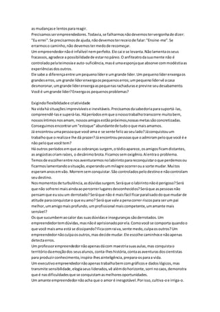 as mudanças e lentos para reagir. 
Precisamos ser empreendedores. Todavia, se falharmos não devemos ter vergonha de dizer: 
"Eu errei". Se precisarmos de ajuda, não devemos ter receio de falar: "Ensine-me". Se 
errarmos o caminho, não devemos ter medo de recomeçar. 
Um empreendedor não é infalível nem perfeito. Ele cai e se levanta. Não lamenta os seus 
fracassos, agradece a possibilidade de estar no páreo. O anfiteatro da sua mente não é 
controlado pela teimosia e auto-suficiência, mas é uma esponja que absorve com modéstia as 
experiências dos outros. 
Ele sabe a diferença entre um pequeno líder e um grande líder. Um pequeno líder enxerga os 
grandes erros, um grande líder enxerga os pequenos erros; um pequeno líder vê a casa 
desmoronar, um grande líder enxerga as pequenas rachaduras e previne seu desabamento. 
Você é um grande líder? Enxerga os pequenos problemas? 
Exigindo flexibilidade e criatividade 
Na vida há situações imprevisíveis e inevitáveis. Precisamos da sabedoria para suportá-las, 
compreendê-las e superá-las. Há períodos em que o nosso trabalho transcorre muito bem, 
nossos íntimos nos amam, nossos amigos estão próximos,nossas metas são concretizadas. 
Conseguimos encontrar um "estoque" abundante de tudo o que mais amamos. 
Já encontrou uma pessoa que você ama e se sente feliz ao seu lado? Já conquistou um 
trabalho que o realiza e lhe dá prazer? Já encontrou pessoas que o admiram pelo que você é e 
não pelo que você tem? 
Há outros períodos em que as cobranças surgem, o tédio aparece, os amigos ficam distantes, 
as angústias criam raízes, o desânimo brota. Ficamos sem oxigênio. Aí entra o problema. 
Temos de escolher entre nos aventurarmos no labirinto para reconquistar o que perdemos ou 
ficarmos lamentando a situação, esperando um milagre ocorrer ou a sorte mudar. Mui tos 
esperam anos em vão. Morrem sem conquistar. São controlados pelo destino e não controlam 
seu destino. 
Nos momentos de turbulência, as dúvidas surgem. Será que o labirinto não é perigoso? Será 
que não sofrerei mais ainda ao percorrer lugares desconhecidos? Será que as pessoas não 
pensam que eu sou um derrotado? Será que não é mais fácil ficar paralisado do que mudar de 
atitude para conquistar o que eu amo? Será que vale a pena correr riscos para ser um pai 
melhor, um amigo mais profundo, um profissional mais competente, um amante mais 
sensível? 
Os que sucumbem ao calor das suas dúvidas e inseguranças são derrotados. Um 
empreendedor tem dúvidas, mas não é aprisionado por ela. Como você se comporta quando o 
que você mais ama está se dissipando? Fica com raiva, sente medo, culpa os outros? Um 
empreendedor não culpa os outros, mas decide mudar. Ele escolhe caminhos e não apenas 
detecta erros. 
Um professor empreendedor não apenas dá com maestria suas aulas, mas conquista o 
território da emoção dos seus alunos, conta-lhes história, conta as aventuras dos cientistas 
para produzir conhecimento, inspira-lhes ainteligência, prepara-os para a vida. 
Um executivo empreendedor não apenas trabalha bem com gráficos e dados lógicos, mas 
transmite sensibilidade, elogia seus liderados, vê além do horizonte, sorri no caos, demonstra 
que é nas dificuldades que se conquistam as melhores oportunidades. 
Um amante empreendedor não acha que o amor é inesgotável. Por isso, cultiva-o e irriga-o. 
 