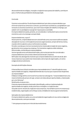 desenvolvimento tecnológico, inovação e criação de novos postos de trabalho, contribuem 
para a melhoria da qualidade de vida da população. 
Conclusão 
Vivemos numa autêntica ‘Era do Empreendedorismo’ pois são os empreendedores que 
eliminam as barreiras comerciais e culturais, que diminuem as distâncias, que globalizam, que 
renovam os conceitos económicos, que criam novas relações de trabalho e emprego, que 
acabam com os paradigmas e que geram riqueza para a sociedade. 
O empreendedorismo pode, portanto, ser considerado o ‘combustível’ para o crescimento 
económico, pois cria emprego e prosperidade. 
Empreendedorismo, o que é? 
Historicamente, empreendedorismo tem sido definido como uma maneira diferenciada de 
alocação de recursos e otimização de processos organizacionais, sempre de forma criativa, 
visando à diminuição de custos e melhoria de resultados. 
Percebe-se ainda que o termo é constantemente relacionado à criação de novos negócios, 
geralmente micro e pequenas empresas. Por trás destes negócios estão indivíduos 
diferenciados, conhecidos por empreendedores. 
Isto tem gerado certa confusão de definições, pois muitas pessoas têm considerado o 
empreendedorismo como sendo sinônimo do ato de abrir empresas. 
Definições mais abrangentes mostram que o empreendedorismo vai além do ato de abrir 
novas empresas e que pode estar relacionado a vários tipos de organizações, em vários 
estágios de desenvolvimento. 
Exemplos de definições clássicas 
A Harvard Business School considera que empreendedorismo é “a identificação de novas 
oportunidades de negócio, independentemente dos recursos que se apresentam disponíveis 
ao empreendedor”. 
O Babson College define o termo de forma ainda mais abrangente: “empreendedorismo é uma 
maneira holística de pensar e de agir, sempre com obsessão por oportunidades, e balanceada 
por uma liderança”. 
Detalhando um pouco mais… 
O ato de empreenderestá relacionado à identificação, análise e implementação de 
oportunidades de negócio, tendo como foco a inovação e a criação de valor. 
Isto pode ocorrer através da criação de novas empresas, mas também ocorre em empresas já 
estabelecidas, organizações com enfoque social, entidades de natureza governamental etc. 
Aplicações do empreendedorismo 
O empreendedorismo aplica-se a uma variedade de organizações em seus vários estágios de 
desenvolvimento, como por exemplo: 
* Uma pequena empresa em início de desenvolvimento 
 