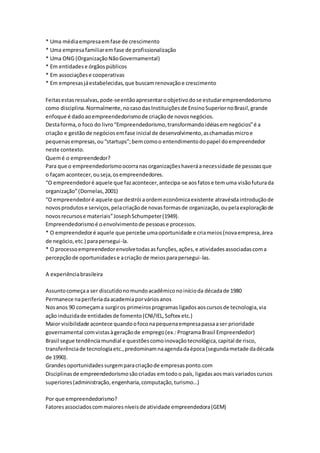 * Uma média empresa em fase de crescimento 
* Uma empresa familiar em fase de profissionalização 
* Uma ONG (Organização Não Governamental) 
* Em entidades e órgãos públicos 
* Em associações e cooperativas 
* Em empresas já estabelecidas, que buscam renovação e crescimento 
Feitas estas ressalvas, pode-se então apresentar o objetivo do se estudar empreendedorismo 
como disciplina. Normalmente, no caso das Instituições de Ensino Superior no Brasil, grande 
enfoque é dado ao empreendedorismo de criação de novos negócios. 
Desta forma, o foco do livro “Empreendedorismo, transformando idéias em negócios” é a 
criação e gestão de negócios em fase inicial de desenvolvimento, as chamadas micro e 
pequenas empresas, ou “startups”; bem como o entendimento do papel do empreendedor 
neste contexto. 
Quem é o empreendedor? 
Para que o empreendedorismo ocorra nas organizações haverá a necessidade de pessoas que 
o façam acontecer, ou seja, os empreendedores. 
“O empreendedor é aquele que faz acontecer, antecipa-se aos fatos e tem uma visão futura da 
organização” (Dornelas, 2001) 
“O empreendedor é aquele que destrói a ordem econômica existente atravésda introdução de 
novos produtos e serviços, pela criação de novas formas de organização, ou pela exploração de 
novos recursos e materiais” Joseph Schumpeter (1949). 
Empreendedorismo é o envolvimento de pessoas e processos. 
* O empreendedor é aquele que percebe uma oportunidade e cria meios (nova empresa, área 
de negócio, etc.) para persegui-la. 
* O processo empreendedor envolve todas as funções, ações, e atividades associadas com a 
percepção de oportunidades e a criação de meios para persegui -las. 
A experiência brasileira 
Assunto começa a ser discutido no mundo acadêmico no início da década de 1980 
Permanece na periferia da academia por vários anos 
Nos anos 90 começam a surgir os primeiros programas ligados aos cursos de tecnologia, via 
ação induzida de entidades de fomento (CNI/IEL, Softex etc.) 
Maior visibilidade acontece quando o foco na pequena empresa passa a ser prioridade 
governamental com vistas à geração de emprego (ex.: Programa Brasil Empreendedor) 
Brasil segue tendência mundial e questões como inovação tecnológica, capital de risco, 
transferência de tecnologia etc., predominam na agenda da época (segunda metade da década 
de 1990). 
Grandes oportunidades surgem para criação de empresas ponto.com 
Disciplinas de empreendedorismo são criadas em todo o país, ligadas aos mais variados cursos 
superiores (administração, engenharia, computação, turismo…) 
Por que empreendedorismo? 
Fatores associados com maiores níveis de atividade empreendedora (GEM) 
 