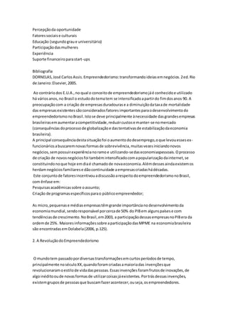 Percepção da oportunidade 
Fatores sociais e culturais 
Educação (segundo grau e universitário) 
Participação das mulheres 
Experiência 
Suporte financeiro para start-ups 
Bibliografia 
DORNELAS, José Carlos Assis. Empreendedorismo: transformando ideias em negócios. 2 ed. Rio 
de Janeiro: Elsevier, 2005. 
Ao contrário dos E.U.A., no qual o conceito de empreendedorismo já é conhecido e utilizado 
há vários anos, no Brasil o estudo do tema tem se intensificado a partir do fim dos anos 90. A 
preocupação com a criação de empresas duradouras e a diminuição da taxa de mortalidade 
das empresas existentes são considerados fatores importantes para o desenvolvimento do 
empreendedorismo no Brasil. Isto se deve principalmente à necessidade das grandes empresas 
brasileiras em aumentar a competitividade, reduzir custos e manter-se no mercado 
(consequências do processo de globalização e das tentativas de estabilização da economia 
brasileira). 
A principal consequência desta situação foi o aumento do desemprego, o que levou esses ex-funcionários 
a buscarem novas formas de sobrevivência, muitas vezes iniciando novos 
negócios, sem possuir experiência no ramo e utilizando-se das economiaspessoais. O processo 
de criação de novos negócios foi também intensificado com a popularização da internet, se 
constituindo no que hoje em dia é chamado de nova economia. Além desses ainda existem os 
herdam negócios familiares e dão continuidade a empresas criadas há décadas. 
Este conjunto de fatores incentivou a discussão a respeito do empreendedorismo no Brasil, 
com ênfase em: 
Pesquisas acadêmicas sobre o assunto; 
Criação de programas específicos para o público empreendedor; 
As micro, pequenas e médias empresas têm grande importância no desenvolvimento da 
economia mundial, sendo responsável por cerca de 50% do PIB em alguns países e com 
tendências de crescimento. No Brasil, em 2003, a participação dessas empresas no PIB era da 
ordem de 25%. Maiores informações sobre a participação das MPME na economia brasileira 
são encontradas em Dolabela (2006, p.125). 
2. A Revolução do Empreendedorismo 
O mundo tem passado por diversas transformações em curtos períodos de tempo, 
principalmente no século XX, quando foram criadas a maioria das invenções que 
revolucionaram o estilo de vida das pessoas. Essas invenções foram frutos de inovações, de 
algo inédito ou de novas formas de utilizar coisas já existentes. Por trás dessas invenções, 
existem grupos de pessoas que buscam fazer acontecer, ou seja, os empreendedores. 
 
