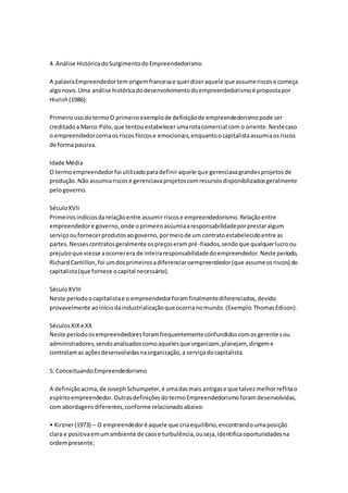 4. Análise Histórica do Surgimento do Empreendedorismo 
A palavra Empreendedor tem origem francesa e quer dizer aquele que assume riscos e começa 
algo novo. Uma análise histórica do desenvolvimento do empreendedorismo é proposta por 
Hisrish (1986): 
Primeiro uso do termo O primeiro exemplo de definição de empreendedorismo pode ser 
creditado a Marco Pólo, que tentou estabelecer uma rota comercial com o oriente. Neste caso 
o empreendedor corria os riscos físicos e emocionais, enquanto o capitalista assumia os riscos 
de forma passiva. 
Idade Média 
O termo empreendedor foi utilizado para definir aquele que gerenciava grandes projetos de 
produção. Não assumia riscos e gerenciava projetos com recursos disponibilizados geralmente 
pelo governo. 
Século XVII 
Primeiros indícios da relação entre assumir riscos e empreendedorismo. Relação entre 
empreendedor e governo, onde o primeiro assumia a responsabilidade por prestar algum 
serviço ou fornecer produtos ao governo, por meio de um contrato estabelecido entre as 
partes. Nesses contratos geralmente os preços eram pré-fixados, sendo que qualquer lucro ou 
prejuízo que viesse a ocorrer era de inteira responsabilidade do empreendedor. Neste período, 
Richard Cantillon, foi um dos primeiros a diferenciar oempreendedor (que assume os riscos) do 
capitalista (que fornece o capital necessário). 
Século XVIII 
Neste período o capitalista e o empreendedor foram finalmente diferenciados, devido 
provavelmente ao início da industrialização que ocorria no mundo. (Exemplo: Thomas Edison). 
Séculos XIX e XX 
Neste período os empreendedores foram frequentemente confundidos com os gerente s ou 
administradores, sendo analisados como aqueles que organizam, planejam, dirigem e 
controlam as ações desenvolvidas na organização, a serviço do capitalista. 
5. Conceituando Empreendedorismo 
A definição acima, de Joseph Schumpeter, é uma das mais antigas e que talvez melhor reflita o 
espírito empreendedor. Outras definições do termo Empreendedorismo foram desenvolvidas, 
com abordagens diferentes, conforme relacionado abaixo: 
• Kirzner (1973) – O empreendedor é aquele que cria equilíbrio, encontrando uma posição 
clara e positiva em um ambiente de caos e turbulência, ou seja, identifica oportunidades na 
ordem presente; 
 