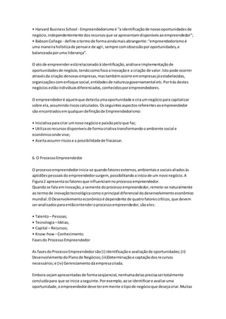 • Harvard Business School - Empreendedorismo é “a identificação de novas oportunidades de 
negócio, independentemente dos recursos que se apresentam disponíveis ao empreendedor”; 
• Babson College - define o termo de forma ainda mais abrangente: “empreendedorismo é 
uma maneira holística de pensar e de agir, sempre com obsessão por oportunidades, e 
balanceada por uma liderança”. 
O ato de empreender está relacionado à identificação, análise e implementação de 
oportunidades de negócio, tendo como foco a inovação e a criação de valor. Isto pode ocorrer 
através da criação denovas empresas, mas também ocorre em empresas já estabelecidas, 
organizações com enfoque social, entidades de natureza governamental etc. Por trás destes 
negócios estão indivíduos diferenciados, conhecidos por empreendedores. 
O empreendedor é aquele que detecta uma oportunidade e cria um negócio para capitalizar 
sobre ela, assumindo riscos calculados. Os seguintes aspectos referentes ao empreendedor 
são encontrados em qualquer definição de Empreendedorismo: 
• Iniciativa para criar um novo negócio e paixão pelo que faz; 
• Utiliza os recursos disponíveis de forma criativa transformando o ambiente social e 
econômico onde vive; 
• Aceita assumir riscos e a possibilidade de fracassar. 
6. O Processo Empreendedor 
O processo empreendedor inicia-se quando fatores externos, ambientais e sociais aliados às 
aptidões pessoais do empreendedor surgem, possibilitando o início de um novo negócio. A 
Figura 2 apresenta os fatores que influenciam no processo empreendedor. 
Quando se fala em inovação, a semente do processo empreendedor, remete-se naturalmente 
ao termo de inovação tecnológica como o principal diferencial do desenvolvimento econômico 
mundial. O Desenvolvimento econômico é dependente de quatro fatores críticos, que devem 
ser analisados para então entender o processo empreendedor, são eles: 
• Talento – Pessoas; 
• Tecnologia – Idéias; 
• Capital – Recursos; 
• Know-how – Conhecimento. 
Fases do Processo Empreendedor 
As fases do Processo Empreendedor são (i) identificação e avaliação de oportunidades; (ii) 
Desenvolvimento do Plano de Negócios; (iii)Determinação e captação dos recursos 
necessários; e (iv) Gerenciamento da empresa criada. 
Embora sejam apresentadas de forma seqüencial, nenhuma delas precisa ser totalmente 
concluída para que se inicie a seguinte. Por exemplo, ao se identificar e avaliar uma 
oportunidade, o empreendedor deve ter em mente o tipo de negócio que deseja criar. Muitas 
 