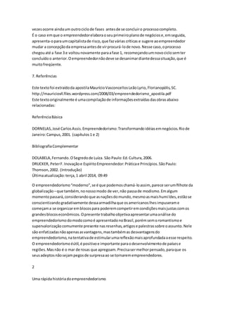 vezes ocorre ainda um outro ciclo de fases antes de se concluir o processo completo. 
É o caso em que o empreendedor elabora o seu primeiro plano de negócios e, em seguida, 
apresenta-o para um capitalista de risco, que faz várias críticas e sugere ao empreendedor 
mudar a concepção da empresa antes de vir procurá-lo de novo. Nesse caso, o processo 
chegou até a fase 3 e voltou novamente para a fase 1, recomeçando um novo ciclo sem ter 
concluído o anterior. O empreendedor não deve se desanimar diante dessa situação, que é 
muito freqüente. 
7. Referências 
Este texto foi extraído da apostila Maurício Vasconcellos Leão Lyrio, Florianopólis, SC. 
http://mauriciovll.files.wordpress.com/2008/03/empreendedorismo_apostila.pdf 
Este texto originalmente é uma compilação de informações extraídas das obras abaixo 
relacionadas: 
Referência Básica 
DORNELAS, José Carlos Assis. Empreendedorismo: Transformando idéias em negócios. Rio de 
Janeiro: Campus, 2001. (capítulos 1 e 2) 
Bibliografia Complementar 
DOLABELA, Fernando. O Segredo de Luíza. São Paulo: Ed. Cultura, 2006. 
DRUCKER, Peter F. Inovação e Espírito Empreendedor: Prática e Princípios. São Paulo: 
Thomson, 2002. (Introdução) 
Última atualização: terça, 1 abril 2014, 09:49 
O empreendedorismo “moderno”, se é que podemos chamá-lo assim, parece ser um filhote da 
globalização – que também, no nosso modo de ver, não passa de modismo. Em algum 
momento passará, considerando que as nações do mundo, mesmo as mais humi ldes, estão se 
conscientizando gradativamente dessa armadilha que os americanos lhes impuseram e 
começam a se organizar em blocos para poderem competir em condições mais justas com os 
grandes blocos econômicos. O presente trabalho objetiva apresentar uma análise do 
empreendedorismo do modo como é apresentado no Brasil, porém sem o romantismo e 
supervalorização comumente presente nas resenhas, artigos e palestras sobre o assunto. Nele 
são enfatizadas não apenas as vantagens, mas também as desvantagens do 
empreendedorismo, na tentativa de estimular uma reflexão mais aprofundada a esse respeito. 
O empreendedorismo éútil, é positivo e importante para o desenvolvimento de países e 
regiões. Mas não é o mar de rosas que apregoam. Precisa ser melhor pensado, para que os 
seus adeptos não sejam pegos de surpresa ao se tornarem empreendedores. 
2 
Uma rápida história do empreendedorismo 
 