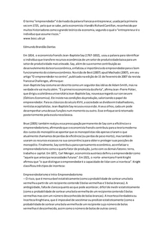 O termo “empreendedor” é derivado da palavra francesa entrepreneur, usada pela primeira 
vez em 1725, pelo que se sabe, pelo economista irlandês Richard Cantillon, reconhecido por 
muitos historiadores como o grande teórico da economia, segundo o qual o “entrepreneur é o 
indivíduo que assume riscos.” 
www.bocc.ubi.pt 
Edmundo Brandão Dantas 
Em 1814, o economista francês Jean-Baptiste Say (1767-1832), usou a palavra para identificar 
o indivíduo que transfere recursos econômicos de um setor de produtividade baixa para um 
setor de produtividade mais elevado. Say, além de sua enorme contribuição ao 
desenvolvimento da teoria econômica, enfatizou a importância do empreendedor para o bom 
funcionamento do sistema econômico. Na visão de Best (2007) apud Machado (2007), em seu 
artigo “O empreendedor no centro”, publicado na edição de 15 de fevereiro de 2007 da revista 
francesa Challenges, afirma que: 
Jean-Baptiste Say costuma ser descrito como um seguidor das idéias de Adam Smith, mas na 
verdade ele vai muito além. "É o primeiro economista da oferta", afirma Jean -Pierre Potier, 
que dirigiu a coletânea universitária Jean-Baptiste Say, nouveaux regards sur son oeuvre 
(Éditions Economica). Ele insiste nas condições da produção, valorizando o papel do 
empreendedor. Para os clássicos do século XVIII, a sociedade se dividia em trabalhadores, 
rentistas ecapitalistas. Jean-Baptiste Say recusou essa visão. A seus olhos, cada um pode 
desempenhar uma dessas funções num momento ou outro. Esse enfoque será retomado 
posteriormente pela escola neoclássica. 
Brue (2005) também realçou essa preocupação permanente de Say com a eficiência e o 
empreendedorismo, afirmando que o economista francês contribuiu para a teoria moderna 
dos custos do monopólio ao apontar que os monopolistas não apenas criaram o que 
atualmente chamamos de perdas de eficiência (ou perdas de peso morto), mas também 
usaram os recursos escassos na sua concorrência para obter e proteger suas posições de 
monopólio. Finalmente, Say contribuiu para o pensamento econômico, ao enfatizar o 
empreendedorismo como o quarto fator de produção, junto com os demais fatores: terra, 
trabalho e capital. Em 1871, Carl Menger, economista austríaco definiu o empreendedor como 
“aquele que antecipa necessidades futuras”. Em 1921, o norte -americano Frank Knight 
afirmou que “o que distingue o empreendedor é a capacidade de lidar com a incerteza”. Knight 
classificou três tipos de incerteza: 
Empreendedorismo e Intra-Empreendedorismo 
– O risco, que é mensurável estatisticamente (como a probabilidade de sortear uma bola 
vermelha a partir de um recipiente contendo 5 bolas vermelhas e 5 bolas brancas). A 
ambigüidade, falta de clareza quanto ao que pode acontecer, difícil de medir estatisticamente 
(como a probabilidade de sortear uma bola vermelha de um recipiente contendo 5 bolas 
vermelhas mas com um número desconhecido de bolas brancas). A Incerteza Verdadeira ou 
Incerteza Knightiana, que é impossível de seestimar ou predizer estatisticamente (como a 
probabilidade de sortear uma bola vermelha de um recipiente cujo número de bolas 
vermelhas é desconhecido, assim como o número de bolas de outras cores). 
 