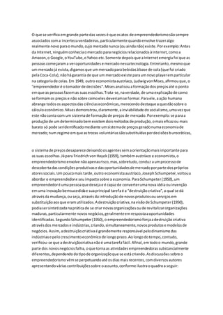 O que se verifica em grande parte das vezes é que os atos de empreendedorismo são sempre 
associados com a incerteza verdadeiras, particularmente quando envolve trazer algo 
realmente novo para o mundo, cujo mercado nunca (ou ainda não) existe. Por exemplo: Antes 
da Internet, ninguém conhecia o mercado para negócios relacionados à Internet, como a 
Amazon, o Google, o YouTube, o Yahoo etc. Somente depois que a Internet emergiu foi que as 
pessoas começaram a ver oportunidades e mercado nessa tecnologia. Entretanto, mesmo que 
um mercado já exista, digamos que um mercado para bebidas à base de cola (que foi criado 
pela Coca-Cola), não há garantia de que um mercado existe para um novo player em particular 
na categoria de colas. Em 1949, outro economista austríaco, Ludwig von Mises, afirmou que, o 
“empreendedor é o tomador de decisões”. Mises analisou a formação dos preços até o ponto 
em que as pessoas fazem as suas escolhas. Trata-se, na verdade, de uma explicação de como 
se formam os preços e não sobre como eles deveriam se formar. Para ele, a ação humana 
abrange todos os aspectos das ciências econômicas, merecendo destaque a questão sobre o 
cálculo econômico. Mises demonstrou, claramente, a inviabilidade do socialismo, uma vez que 
este não conta com um sistema de formação de preços de mercado. Por exemplo: se para a 
produção de um determinado bem existem dois métodos de produção, o mais eficaz ou mais 
barato só pode seridentificado mediante um sistema de preços gerado numa economia de 
mercado; num regime em que as trocas voluntárias são substituídas por decisões burocráticas, 
o sistema de preços desaparece deixando os agentes sem a orientação mais importante para 
as suas escolhas. Já para Friedrich von Hayek (1959), também austríaco e economista, o 
empreendedorismo envolve não apenas risco, mas, sobretudo, conduz a um processo de 
descoberta das condições produtivas e das oportunidades de mercado por parte dos próprios 
atores sociais. Um pouco mais tarde, outro economista austríaco, Joseph Schumpeter, voltou a 
abordar o empreendedor e seu impacto sobre a economia. Para Schumpeter (1950), um 
empreendedor é uma pessoa que deseja e é capaz de converter uma nova idéia ou invenção 
em uma inovação bemsucedida e sua principal tarefa é a “destruição criativa”, a qual se dá 
através da mudança, ou seja, através da introdução de novos produtos ou serviços em 
substituição aos que eram utilizados. A destruição criativa, na visão de Schumpeter (1950), 
podia ser sintetizada na prática de se criar novas organizações ou de revitalizar organizações 
maduras, particularmente novos negócios, geralmente em resposta a oportunidades 
identificadas. Segundo Schumpeter (1950), o empreendedorismo força a destruição criativa 
através dos mercados e indústrias, criando, simultaneamente, novos produtos e modelos de 
negócios. Assim, a destruição criativa é grandemente responsável pelo dinamismo das 
indústrias e pelo crescimento econômico de longo prazo. Ao longo do tempo, contudo, 
verificou-se que a destruiçãocriativa não é uma tarefa fácil. Afinal, em todo o mundo, grande 
parte dos novos negócios falha, o que torna as atividades empreendedoras substancialmente 
diferentes, dependendo do tipo de organização que se está criando. As discussões sobre o 
empreendedorismo vêm se perpetuando até os dias mais recentes, com diversos autores 
apresentando várias contribuições sobre o assunto, conforme ilustra o quadro a seguir: 
 