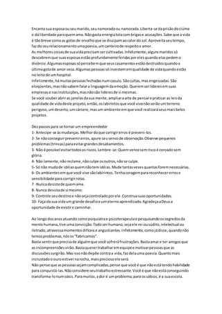 Encanta sua esposa ou seu marido, seu namorado ou namorada. Liberta-se da prisão do ciúme 
e dá liberdade para quem ama. Não gasta energia tola com brigas e acusações. Sabe que a vida 
é tão breve como as gotas de orvalho que se dissipam ao calor do sol. Aproveita seu tempo, 
faz do seu relacionamento uma poesia, um canteiro de respeito e amor. 
As melhores coisas de sua vida precisam ser cultivadas. Infelizmente, alguns maridos só 
descobrem que suas esposas estão profundamente feridas por eles quando elas pedem o 
divórcio. Algumas esposas só percebem que seus casamentos estão destruídos quando a 
última gota de amor seca. Algumas pessoas só investem em qualidade de vida quando estão 
no leito de um hospital. 
Infelizmente, há muitas pessoas fechadas num casulo. São cultas, mas engessadas. São 
eloqüentes, mas não sabem falar a linguagem da emoção. Querem ser líderes em suas 
empresas e nas instituições, mas não são lideres de si mesmas. 
Se você souber abrir as janelas da sua mente, ampliar a arte de pensar e praticar as leis da 
qualidade de vida deste projeto, então, os labirintos que você vive não serão um terreno 
perigoso, um deserto, um cárcere, mas um ambiente em que você realizará seus mais belos 
projetos. 
Dez passos para se tornar um empreendedor 
1- Antecipe-se às mudanças. Melhor do que corrigir erros é preveni-los. 
2- Se não conseguir prevenir erros, apure seu senso de observação.Observe pequenos 
problemas (trincas) para evitar grandes desabamentos. 
3- Não é possível evitar todos os riscos. Lembre-se: Quem vence sem risco é coroado sem 
glória. 
4- Não lamente, não reclame, não culpe os outros, não se culpe. 
5- Só não muda de idéias quem não tem idéias. Mude tantas vezes quantas forem necessárias. 
6- Os ambientes em que você vive são labirintos. Tenha coragem para reconhecer erros e 
sensibilidade para corrigir rotas. 
7 -Nunca desista de quem ama. 
8- Nunca desista de si mesmo. 
9- Controle seu destino e não seja controlado por ele. Construa suas oportunidades. 
10- Faça da sua vida um grande desafio e um eterno aprendizado. Agradeça a Deus a 
oportunidade de existir e caminhar. 
Ao longo dos anos atuando como psiquiatra e psicoterapeuta e pesquisando os segredos da 
mente humana, tive uma convicção: Todo ser humano, seja ele rei ou súdito, intelectual ou 
iletrado, atravessa momentos difíceis e angustiantes. Infelizmente, como já disse, quando não 
temos problemas, nós os “fabricamos”. 
Basta sentir que precisa de alguém que você sofrerá frustrações. Basta amar e ter amigos que 
as incompreensões virão. Basta querer trabalhar em equipe e motivar pessoas que as 
discussões surgirão. Mas isso não depõe contra a vida, faz dela uma poesia. Quanto mais 
incrustado o ouro estiver na rocha, mais precioso ele será. 
Não pense que as pessoas sejam complicadas, pense que você é que não está tendo habilidade 
para conquistá-las. Não considere seu trabalho estressante. Você é que não está conseguindo 
transforma-lo num oásis. Para muitos, a dor é um problema; para os sábios, é a sua escola. 
 