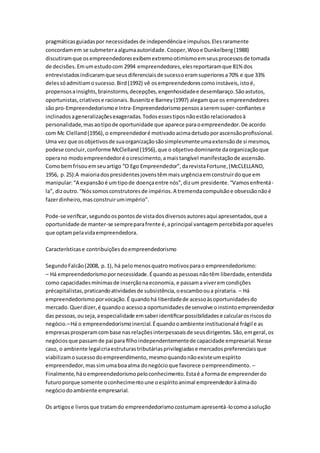 pragmáticas guiadas por necessidades de independência e impulsos. Eles raramente 
concordam em se submeter a alguma autoridade. Cooper, Woo e Dunkelberg (1988) 
discutiram que os empreendedores exibem extremo otimismo em seus processos de tomada 
de decisões. Em um estudo com 2994 empreendedores, eles reportaram que 81% dos 
entrevistados indicaram que seus diferenciais de sucesso eram superiores a 70% e que 33% 
deles só admitiam o sucesso. Bird (1992) vê os empreendedores como instáveis, isto é, 
propensos a insights, brainstorms, decepções, engenhosidade e desembaraço. São astutos, 
oportunistas, criativos e racionais. Busenitz e Barney (1997) alegam que os empreendedores 
são pro-Empreendedorismo e Intra-Empreendedorismo pensos a serem super-confiantes e 
inclinados a generalizações exageradas. Todos esses tipos não estão relacionados à 
personalidade, mas ao tipo de oportunidade que aparece para o empreendedor. De acordo 
com Mc Clelland (1956), o empreendedor é motivado acima detudo por ascensão profissional. 
Uma vez que os objetivos de sua organização são simplesmente uma extensão de si mesmos, 
podese concluir, conforme McClelland (1956), que o objetivo dominante da organização que 
opera no modo empreendedor é o crescimento, a mais tangível manifestação de ascensão. 
Como bem frisou em seu artigo “O Ego Empreendedor”, da revista Fortune, (McCLELLAND, 
1956, p. 25):A maioria dos presidentes jovens têm mais urgência em construir do que em 
manipular: “A expansão é um tipo de doença entre nós”, diz um presidente. “Vamos enfrentá - 
la”, diz outro. “Nós somos construtores de impérios. A tremenda compulsão e obsessão não é 
fazer dinheiro, mas construir um império”. 
Pode-se verificar, segundo os pontos de vista dos diversos autores aqui apresentados, que a 
oportunidade de manter-se sempre para frente é, a principal vantagem percebida por aqueles 
que optam pela vida empreendedora. 
Características e contribuições do empreendedorismo 
Segundo Falcão (2008, p. 1), há pelo menos quatro motivos para o empreendedorismo: 
– Há empreendedorismo por necessidade. É quando as pessoas não têm liberdade, entendida 
como capacidades mínimas de inserção na economia, e passam a viver em condições 
précapitalistas, praticando atividades de subsistência, o escambo ou a pirataria. – Há 
empreendedorismo por vocação. É quando há liberdade de acesso às oportunidades do 
mercado. Quer dizer, é quando o acesso a oportunidades desenvolve o instinto empreendedor 
das pessoas, ou seja, a especialidade em saber identificar possibilidades e calcular os riscos do 
negócio.– Há o empreendedorismo inercial. É quando o ambiente institucional é frágil e as 
empresas prosperam com base nas relações interpessoais de seus dirigentes. São, em geral, os 
negócios que passam de pai para filho independentemente de capacidade empresarial. Nesse 
caso, o ambiente legal cria estruturas tributárias privilegiadas e mercados preferenciais que 
viabilizam o sucesso do empreendimento, mesmo quando não existe um espírito 
empreendedor, mas sim uma boa alma do negócio que favorece o empreendimento. – 
Finalmente, há o empreendedorismo pelo conhecimento. Esta é a forma de empreender do 
futuro porque somente o conhecimento une o espírito animal empreendedor à alma do 
negócio do ambiente empresarial. 
Os artigos e livros que tratam do empreendedorismo costumam apresentá-lo como a solução 
 