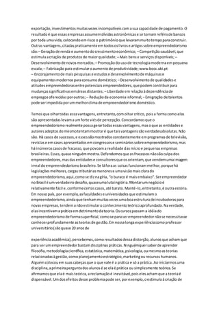 exportação, investimentos muitas vezes incompatíveis com a sua capacidade de pagamento. O 
resultado é que essas empresas assumem dívidas astronômicas e se tornam reféns de bancos 
por toda uma vida, colocando em risco o patrimônio que levaram muito tempo para construir. 
Outras vantagens, citadas praticamente em todos os livros e artigos sobre empreendedorismo 
são:– Geração de renda e aumento do crescimento econômico; – Competição saudável, que 
estimula a criação de produtos de maior qualidade; – Mais bens e serviços disponíveis; – 
Desenvolvimento de novos mercados; – Promoção do uso de tecnologia moderna em pequena 
escala; – Fabricação para estimular o aumento de produtividade; www.bocc.ubi.pt 
– Encorajamento de mais pesquisas e estudos e desenvolvimento de máquinas e 
equipamentos modernos para consumo doméstico; – Desenvolvimento de qualidades e 
atitudes empreendedoras entre potenciais empreendedores, que podem contribuir para 
mudanças significativas em áreas distantes; – Liberdade em relação à dependência de 
empregos oferecidos por outros; – Redução da economia informal; – Emigração de talentos 
pode ser impedida por um melhor clima de empreendedorismo doméstico. 
Temos que olhar todas essa vantagens, entretanto, com olhar crítico, pois a forma como elas 
são apresentadas levam a um forte viés de percepção. Concordamos que o 
empreendedorismo realmente possa gerar todas essas vantagens, mas o que as entidades e 
autores adeptos do mesmo tentam mostrar é que tais vantagens são verdadesabsolutas. Não 
são. Há casos de sucessos, e esses são mostrados constantemente em programas de televisão, 
revistas e em cases apresentados em congressos e seminários sobre empreendedorismo, mas 
há inúmeros casos de fracasso, que povoam a realidade das micro e pequenas empresas 
brasileiras. Esses, quase ninguém mostra. Defendemos que os fracassos não são culpa dos 
empreendedores, mas das entidades e consultores que os orientam, que vendem uma imagem 
irreal do empreendedorismo brasileiro. Se lá fora as coisas funcionam melhor, porque há 
legislações melhores, cargas tributárias menores e uma visão mais clara do 
empreendedorismo, aqui, como se diz na gíria, “o buraco é mais embaixo”. Ser empreendedor 
no Brasil é um verdadeiro desafio, quase uma luta inglória. Montar um negócio é 
relativamente fácil e, conforme certos casos, até barato. Mantê-lo, entretanto, é outra estória. 
Em nosso país, por exemplo, as faculdades e universidades que estimulam o 
empreendedorismo, ainda que tenham muitas vezes uma boa estrutura de incubadoras para 
novas empresas, tendem a não estimular o conhecimento teórico aprofundado. Na verdade, 
elas incentivam a prática em detrimento da teoria. Os cursos passam a idéia do 
empreendedorismo de forma superficial, como se para ser empreendedor não se necessitasse 
conhecer profundamente as teorias de gestão. Em nossa longa experiência como professor 
universitário (são quase 20 anos de 
experiência acadêmica), percebemos, como resultados dessa distorção, alunos que acham que 
para ser um empreendedor bastam disciplinas práticas. Ninguémquer saber de aprender 
filosofia, metodologia científica, estatística, matemática, psicologia, ou mesmo as teorias 
relacionadas à gestão, como planejamento estratégico, marketing ou recursos humanos. 
Alguém colocou em suas cabeças que o que vale é a prática e só a prática. Ao iniciarmos uma 
disciplina, a primeira pergunta dos alunos é se ela é prática ou simplesmente teórica. Se 
afirmamos que ela é mais teórica, a reclamação é inevitável, pois eles acham que a teoria é 
dispensável. Um dos efeitos desse problema pode ser, por exemplo, o estímulo à criação de 
 