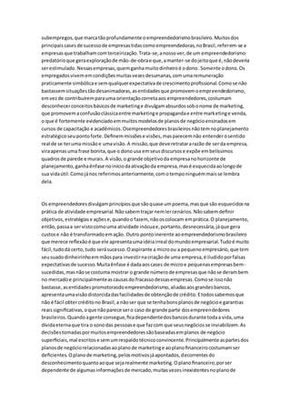 subempregos, que marca tão profundamente o empreendedorismo brasileiro. Muitos dos 
principais cases de sucesso de empresas tidas como empreendedoras, no Brasil, referem-se a 
empresas que trabalham com terceirização. Trata-se, a nosso ver, de um empreendedorismo 
predatório que gera exploração de mão-de-obra e que, a manter-se do jeito que é, não deveria 
ser estimulado. Nessas empresas, quem ganha muito dinheiro é o dono. Somente o dono. Os 
empregados vivem em condições muitas vezes desumanas, com uma remuneração 
praticamente simbólica e sem qualquer expectativa de crescimento profissional. Como se não 
bastassem situações tão desanimadoras, as entidades que promovem o empreendedorismo, 
em vez de contribuírem para uma orientação correta aos empreendedores, costumam 
desconhecer conceitos básicos de marketing e divulgam absurdos sob o nome de marketing, 
que promovem a confusão clássica entre marketing e propaganda e entre marketing e venda, 
o que é fortemente evidenciado em muitos modelos de planos de negócio ensinados em 
cursos de capacitação e acadêmicos. Osempreendedores brasileiros não tem no planejamento 
estratégico seu ponto forte. Definem missões e visões, mas parecem não entender o sentido 
real de se ter uma missão e uma visão. A missão, que deve retratar a razão de ser da empresa, 
vira apenas uma frase bonita, que o dono usa em seus discursos e expõe em belíssimos 
quadros de parede e murais. A visão, o grande objetivo da empresa no horizonte de 
planejamento, ganha ênfase no início da ativação da empresa, mas é esquecida ao longo de 
sua vida útil. Como já nos referimos anteriormente, com o tempo ninguém mais se lembra 
dela. 
Os empreendedores divulgam princípios que são quase um poema, mas que são esquecidos na 
prática de atividade empresarial. Não sabem traçar nem ler cenários. Não sabem definir 
objetivos, estratégias e ações e, quando o fazem, não os colocam em prática. O planejamento, 
então, passa a ser visto como uma atividade inócua e, portanto, desnecessária, já que gera 
custos e não é transformado em ação. Outro ponto inerente ao empreendedorismo brasileiro 
que merece reflexão é que ele apresenta uma idéia irreal do mundo empresarial. Tudo é muito 
fácil, tudo dá certo, tudo será sucesso. O aspirante a micro ou a pequeno empresário, que tem 
seu suado dinheirinho em mãos para investir na criação de uma empresa, é iludido por falsas 
expectativas de sucesso. Muita ênfase é dada aos cases de micro e pequenas empresas bem-sucedidas, 
mas não se costuma mostrar o grande número de empresas que não se deram bem 
no mercado e principalmente as causas do fracasso dessas empresas. Como se isso não 
bastasse, as entidades promotorasdo empreendedorismo, aliadas aos grandes bancos, 
apresenta uma visão distorcida das facilidades de obtenção de crédito. E todos sabemos que 
não é fácil obter crédito no Brasil, a não ser que se tenha bons planos de negócio e garantias 
reais significativas, o que não parece ser o caso de grande parte dos empreendedores 
brasileiros. Quando a gente consegue, fica dependente dos bancos durante toda a vida, uma 
dívida eterna que tira o sono das pessoas e que faz com que seus negócios se inviabilizem. As 
decisões tomadas por muitos empreendedores são baseadas em planos de negócio 
superficiais, mal escritos e sem um respaldo técnico convincente. Principalmente as partes dos 
planos de negócio relacionadas ao plano de marketing e ao plano financeiro costumam ser 
deficientes. O plano de marketing, pelos motivos já apontados, decorrentes do 
desconhecimento quanto ao que seja realmente marketing. O plano financeiro, por ser 
dependente de algumas informações de mercado, muitas vezes inexistentes no plano de 
 