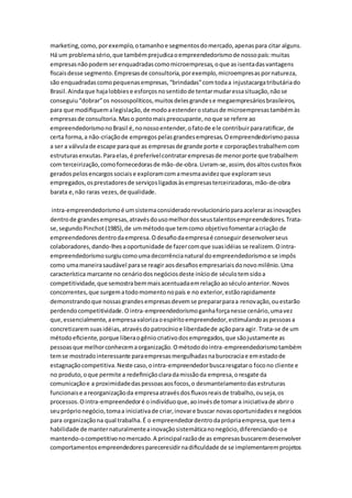 marketing, como, por exemplo, o tamanho e segmentos do mercado, apenas para citar alguns. 
Há um problema sério, que também prejudica o empreendedorismo de nosso país: muitas 
empresas não podem ser enquadradas como microempresas, o que as isenta das vantagens 
fiscais desse segmento. Empresas de consultoria, por exemplo, microempresas por natureza, 
são enquadradas como pequenas empresas, “brindadas” com toda a injustacarga tributária do 
Brasil. Ainda que haja lobbies e esforços no sentido de tentar mudar essa situação, não se 
conseguiu “dobrar” os nossospolíticos, muitos deles grande s e megaempresários brasileiros, 
para que modifiquem a legislação, de modo a estender o status de microempresas também às 
empresas de consultoria. Mas o ponto mais preocupante, no que se refere ao 
empreendedorismo no Brasil é, no nosso entender, o fato de ele contribuir para ratificar, de 
certa forma, a não-criação de empregos pelas grandes empresas. O empreendedorismo passa 
a ser a válvula de escape para que as empresas de grande porte e corporações trabalhem com 
estruturas enxutas. Para elas, é preferível contratar empresas de menor porte que trabalhem 
com terceirização, como fornecedoras de mão-de-obra. Livram-se, assim, dos altos custos fixos 
gerados pelos encargos sociais e exploram com a mesma avidez que exploram seus 
empregados, os prestadores de serviços ligados às empresas terceirizadoras, mão-de-obra 
barata e, não raras vezes, de qualidade. 
intra-empreendedorismo é um sistema considerado revolucionário para acelerar as inovações 
dentro de grandes empresas, através do uso melhor dos seus talentos empreendedores. Trata-se, 
segundo Pinchot (1985), de um método que tem como objetivo fomentar a criação de 
empreendedores dentro da empresa. O desafio da empresa é conseguir desenvolver seus 
colaboradores, dando-lhes a oportunidade de fazer com que suas idéias se realizem. O intra-empreendedorismo 
surgiu como uma decorrência natural do empreendedorismo e se impôs 
como uma maneira saudável para se reagir aos desafios empresariais do novo milênio. Uma 
característica marcante no cenário dos negócios deste início de século tem sido a 
competitividade, que semostra bem mais acentuada em relação ao século anterior. Novos 
concorrentes, que surgem a todo momento no país e no exterior, estão rapidamente 
demonstrando que nossas grandes empresas devem se preparar para a renovação, ou estarão 
perdendo competitividade. O intra-empreendedorismo ganha força nesse cenário, uma vez 
que, essencialmente, a empresa valoriza o espírito empreendedor, estimulando as pessoas a 
concretizarem suas idéias, através do patrocínio e liberdade de ação para agir. Trata-se de um 
método eficiente, porque libera o gênio criativo dos empregados, que são justamente as 
pessoas que melhor conhecem a organização. O método do intra-empreendedorismo também 
tem se mostrado interessante para empresas mergulhadas na burocracia e em estado de 
estagnação competitiva. Neste caso, o intra-empreendedor busca resgatar o foco no cliente e 
no produto, o que permite a redefinição clara da missão da empresa, o resgate da 
comunicação e a proximidade das pessoas aos focos, o desmantelamento das estruturas 
funcionais e a reorganização da empresa através dos fluxos reais de trabalho, ou seja, os 
processos. O intra-empreendedor é o indivíduo que, ao invés de tomar a iniciativa de abrir o 
seu próprio negócio, toma a iniciativa de criar, inovar e buscar novas oportunidades e negócios 
para organização na qual trabalha. É o empreendedor dentro da própria empresa, que tem a 
habilidade de manter naturalmente a inovação sistemática no negócio, diferenciando-o e 
mantendo-o competitivo no mercado. A principal razão de as empresas buscarem desenvolver 
comportamentos empreendedores pareceresidir na dificuldade de se implementarem projetos 
 