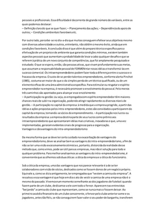 pessoais e profissionais. Essa dificuldade é decorrente de grande número de variáveis, entre as 
quais podemos destacar: 
– Definição clara do que se quer fazer; – Planejamento das ações; – Dependência do apoio de 
outros; – Condições ambientais favoráveis etc. 
Por outro lado, percebe-se no dia-a-dia que muitos conseguem efetivar seus objetivos mesmo 
com diversas adversidades e outros, entretanto, não obtêm o mesmo êxito, ainda que em 
condições favoráveis. A conclusão disso é que além do preparo técnico específico para a 
efetivação de um projeto e de ambiente que garanta condições mínimas, existem também 
aspectos pessoais que aumentam a probabilidade de levar a cabo qualquer desafio e que se 
referem à prática de um novo conjunto de competências, que foi amplamente pesquisado e 
estudado. O que se espera, então, são pessoas ativas, que vivam profundamente suas metas, 
que assumam a responsabilidade pessoal de FORMENntar novas idéias e transformá-las em 
sucesso comercial. Os intraempreendedores podem fazer toda a diferença entre o sucesso e o 
fracasso da empresa. O custo de se perder talentos empreendedores, conforme alerta Pinchot 
(1985), costuma ser maior do que o da simples perda de um técnico qualificado, ou de um 
elemento eficaz de uma área administrativa específica. Para estimular ou resgatar o espírito 
empreendedor na empresa, é necessário promover o envolvimento do pessoal. Pelo menos 
três caminhos são apontados para alcançar esse envolvimento: 
– A participação na gestão: ou seja, os empregadoscom espírito empreendedor têm maiores 
chances reais de subir na organização, podendo atingir rapidamente os diversos níveis de 
gestão. – A participação no capital da empresa: à medida que a empresa progride, a partir das 
idéias e ações propostas pelos intra-empreendedores, estes são convidados a participarem do 
capital da empresa, tornando-se sócios do empreendimento. – A participação nos lucros ou 
resultados da empresa: a empresa destina parte de seus lucros como prêmio aos 
intraempreendedores que apresentaram idéias mais criativas, inovadoras e que, uma vez 
implementadas, geraram evidentes sinais de progresso para a organização. 
Vantagens e desvantagens do intra-empreendedorismo 
Da mesma forma que se deve ter certo cuidado na exacerbação de vantagens do 
empreendedorismo, deve-se analisar bem as vantagens do intra-empreendedorismo, a fim de 
não se ter uma visão excessivamente otimista e, portanto, distorcida da realidade desse 
método que, como vimos, pode ser útil para as empresas, mas não é solução para todo e 
qualquer problema. Para melhor analisarmos as vantagens do intra-empreendedorismo, é 
conveniente que as olhemos sob duas óticas: a ótica da empresa e a ótica do funcionário. 
Sob a ótica da empresa, uma das vantagens que nos parece relevante é a de se ter 
colaboradores com visão de sócios, dedicados como se fossem donos de um negócio próprio. 
Equivale a, como se dizia antigamente, ter empregados que “vestem a camisa da empresa”. A 
ressalva a essa vantagem é que hoje em dia o ato de vestir a camisa de uma empresa não é o 
mesmo do passado. Vivemosnum momento semelhante ao dos jogadores de futebol: quando 
fazem parte de um clube, dedicamse a ele com todo o fervor. Aparecem nas entrevistas 
“beijando” a camisa do clube que representam, como se nunca mais o fossem deixar. Ao 
primeiro assédio financeiro de um clube concorrente, o fervor pelo clube anterior some e os 
jogadores, antes tão fiéis, se não conseguirem fazer valer o seu poder de barganha, transferem 
 