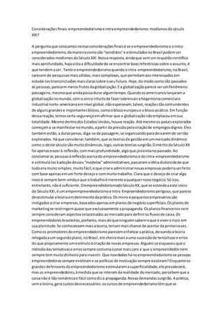 Considerações finais: empreendedorismo e intra empreendedorismo: modismos do século 
XXI? 
A pergunta que colocamos nestas considerações finais é se o empreendedorismo e o intra - 
empreendedorismo, da maneira como são “vendidos” e estimulados no Brasil podem ser 
considerados modismos do Século XXI. Nossa resposta, ainda que sem um respaldo científico 
mais aprofundado, haja vista a dificuldade de se encontrar boas referências sobre o assunto, é 
que tendem a ser. Tanto o empreendedorismo quando o intra-empreendedorismo, no Brasil, 
carecem de pesquisas mais sólidas, mais complexas, que permitam aos interessados em 
estudá-los tirarconclusões mais claras sobre o seu futuro. Hoje, do modo como são passados 
às pessoas, parecem meros frutos da globalização. E a globalização parece ser um fenômeno 
passageiro, mesmo que ainda possa durar algum tempo. Quando os americanos lançaram a 
globalização no mundo, com o único intuito de fazer sobressair a hegemonia comercial e 
industrial norte-americana em nível global, não esperavam, talvez, reações tão contundentes 
de alguns grandes e importantes blocos, como o bloco europeu e o bloco asiático. Em função 
dessa reação, temos certa segurança em afirmar que a globalização não emplacou em sua 
totalidade. Mesmo dentro dos Estados Unidos, houve reação. Até mesmo os países explorados 
começam a se manifestar no mundo, a partir da pressão pela criação de empregos dignos. Eles 
também estão, a duras penas, diga-se de passagem, se organizando para deixarem de ser tão 
explorados. Há que considerar, também, que as teorias de gestão em um mercado dinâmico 
como o deste século são muito dinâmicas, logo, outras teorias surgirão. O mérito do Século XX 
foi apenas trazer à reflexão, com mais profundidade, algo que já existia no passado. Ao 
conclamar as pessoas à reflexão acerca do empreendedorismo e do intra-empreendedorismo 
e estimulá-las à adoção desses “modelos” administrativos, passaram a idéia distorcida de que 
tudo era muito simples, muito fácil, e que criar e administrar novas empresas poderia ser feito 
com base apenas em um forte desejo e com muito trabalho. Claro que o desejo de criar algo 
novo é sempre bem-vindo e que o trabalho é inerente a qualquer novo negócio. Só isso, 
entretanto, não é suficiente. O empreendedorismodo Século XX, que se estende a este início 
do Século XXI, é um emprempreendedorismo e Intra-Empreendedorismo perigoso, que parece 
desestimular a teoria em detrimento da prática. Os micro e pequenos empresários são 
instigados a criar empresas, baseados apenas em planos de negócio superficiais. Os planos de 
marketing se restringem quase que exclusivamente a propaganda. Os planos financeiros nem 
sempre consideram aspectos relacionados ao mercado para definir os fluxos de caixa. Os 
empreendedores brasileiros, portanto, mais do que ninguém sabem o que é viver o risco em 
sua plenitude. Se conhecessem mais a teoria, teriam mais chance de acertar da primeira vez. 
Como os promotores do empreendedorismo parecem enfatizar a prática, deixando a teoria 
relegada a um segundo plano, no Brasil, ele cheira mais a uma sucessão de tentativas e erros 
do que propriamente um estímulo à criação de novas empresas. Alguém se esqueceu que o 
método das tentativas e erros sempre costuma custar mais caro e que o empreendedor nem 
sempre tem muito dinheiro para investir. Que novidades há no empreendedorismo se pessoas 
empreendedoras sempre existiram e se políticas de motivação sempre existiram? Enquanto os 
grandes defensores do empreendedorismo estimularem a superficialidade, ele prevalecerá; 
mas os empreendedores, à medida que se interam da realidade do mercado, percebem que a 
coisa não é tão romântica e fácil como diz a propaganda. Novas demandas surgirão. A prática, 
sem a teoria, gera custos desnecessários: os cursos de empreendedorismo têm que se 
 