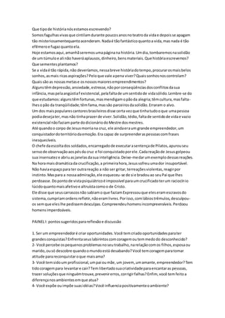 Que tipo de história nós estamos escrevendo? 
Somos fagulhas vivas que cintilam durante poucos anos no teatro da vida e depois se apagam 
tão misteriosamentequanto acenderam. Nada é tão fantástico quanto a vida, mas nada é tão 
efêmero e fugaz quanto ela. 
Hoje estamos aqui, amanhã seremos uma página na história. Um dia, tombaremos na solidão 
de um túmulo e ali não haverá aplausos, dinheiro, bens materiais. Que história escrevemos? 
Que sementes plantamos? 
Se a vida é tão rápida, não deveríamos, nessa breve história do tempo, procurar os mais belos 
sonhos, as mais ricas aspirações? Pelo que vale a pena viver? Quais sonhos nos controlam? 
Quais são as nossas metas e os nossos maiores empreendimentos? 
Alguns têm depressão, ansiedade, estresse, não por conseqüências dos conflitos da sua 
infância, mas pela angústia f existencial, pela falta de um sentido de vida sólido. Lembre-se do 
que estudamos: alguns têm fortunas, mas mendigam o pão da alegria; têm cultura, mas falta-lhes 
o pão da tranqüilidade; têm fama, mas são parceiros da solidão. Erraram o alvo. 
Um dos mais populares cantores brasileiros disse certa vez que tinha tudo o que uma pessoa 
podia deseja ter, mas não tinha prazer de viver. Solidão, tédio, falta de sentido de vida e vazio 
existencial não faziam parte do dicionário do Mestre dos mestres. 
Até quando o corpo de Jesus morria na cruz, ele ainda era um grande empreendedor, um 
conquistador do território da emoção. Era capaz de surpreender as pessoas com frases 
inesquecíveis. 
O chefe da escolta dos soldados, encarregado de executar a sentença de Pilatos, apurou seu 
senso de observação aos pés da cruz e foi conquistado por ele. Cada reação de Jesus golpeou 
sua insensatez e abriu as janelas da sua inteligência. Deixe-me dar um exemplo dessas reações. 
Na hora mais dramática da crucificação, a primeira hora, Jesus sofreu uma dor insuportável. 
Não havia espaço para ter outra reação a não ser gritar, terreações violentas, reagir por 
instinto. Mas para a nossa admiração, ele esqueceu-se de si e bradou ao seu Pai que lhes 
perdoasse. Do ponto de vista psiquiátrico é impossível para um crucificado ter um raciocínio 
lúcido quanto mais afetivo e altruísta como o de Cristo. 
Ele disse que seus carrascos não sabiam o que faziam Expressou que eles eram escravos do 
sistema, cumpriam ordens refletir, não eram livres. Por isso, com lábios trêmulos, desculpou-os 
sem que eles lhe pedissem desculpas. Compreendeu homens incompreensíveis. Perdoou 
homens imperdoáveis. 
PAINEL I: pontos sugeridos para reflexão e discussão 
1. Ser um empreendedor é criar oportunidades. Você tem criado oportunidades para ter 
grandes conquistas? Enfrenta seus labirintos com coragem ou tem medo do desconhecido? 
2- Você percebe os pequenos problemas no seu trabalho, na relação com os filhos, esposa ou 
marido, ou só descobre quando o mundo está desabando? Você tem coragem para tomar 
atitude para reconquistar o que mais ama? 
3- Você tem sido um profissional, um pai ou mãe, um jovem, um amante, empreendedor? Tem 
tido coragem para levantar e cair? Tem libertado sua criatividade para encantar as pessoas, 
trazer soluções que ninguém trouxe, prevenir erros, corrigir falhas? Enfim, você tem feito a 
diferença nos ambientes em que atua? 
4- Você expõe ou impõe suas idéias? Você influencia positivamente o ambiente? 
 
