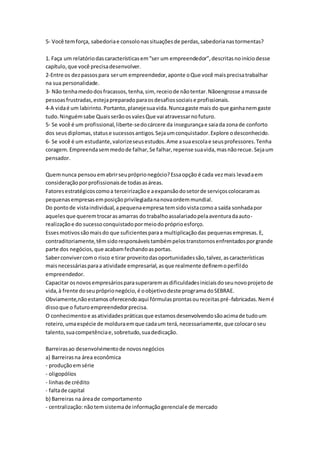 5- Você tem força, sabedoria e consolo nas situações de perdas, sabedoria nas tormentas? 
1. Faça um relatório das características em “ser um empreendedor”, descritas no início desse 
capítulo, que você precisa desenvolver. 
2-Entre os dez passos para ser um empreendedor, aponte o Que você mais precisa trabalhar 
na sua personalidade. 
3- Não tenha medo dos fracassos, tenha, sim, receio de não tentar. Nãoengrosse a massa de 
pessoas frustradas, esteja preparado para os desafios sociais e profissionais. 
4-A vida é um labirinto. Portanto, planeje sua vida. Nunca gaste mais do que ganha nem gaste 
tudo. Ninguém sabe Quais serão os vales Que vai atravessar no futuro. 
5- Se você é um profissional, liberte-se do cárcere da insegurança e saia da zona de conforto 
dos seus diplomas, status e sucessos antigos. Seja um conquistador. Explore o desconhecido. 
6- Se você é um estudante, valorize seus estudos. Ame a sua escola e seus professores. Tenha 
coragem. Empreenda sem medo de falhar, Se falhar, repense sua vida, mas não recue. Seja um 
pensador. 
Quem nunca pensou em abrir seu próprio negócio? Essa opção é cada vez mais levada em 
consideração por profissionais de todas as áreas. 
Fatores estratégicos como a terceirização e a expansão do setor de serviços colocaram as 
pequenas empresas em posição privilegiada na nova ordem mundial. 
Do ponto de vista individual, a pequena empresa tem sido vista como a saída sonhada por 
aqueles que querem trocar as amarras do trabalho assalariado pela aventura da auto-realização 
e do sucesso conquistado por meio do próprio esforço. 
Esses motivos são mais do que suficientes para a multiplicação das pequenas empresas. E, 
contraditoriamente, têm sido responsáveis também pelos transtornos enfrentados por grande 
parte dos negócios, que acabam fechando as portas. 
Saber conviver com o risco e tirar proveito das oportunidades são, talvez, as características 
mais necessárias para a atividade empresarial, as que realmente definem o perfil do 
empreendedor. 
Capacitar os novos empresários para superarem as dificuldades iniciais do seu novo projeto de 
vida, à frente do seu próprio negócio, é o objetivo deste programa do SEBRAE. 
Obviamente,não estamos oferecendo aqui fórmulas prontas ou receitas pré-fabricadas. Nem é 
disso que o futuro empreendedor precisa. 
O conhecimento e as atividades práticas que estamos desenvolvendo são acima de tudo um 
roteiro, uma espécie de moldura em que cada um terá, necessariamente, que colocar o seu 
talento, sua competência e, sobretudo, sua dedicação. 
Barreiras ao desenvolvimento de novos negócios 
a) Barreiras na área econômica 
- produção em série 
- oligopólios 
- linhas de crédito 
- falta de capital 
b) Barreiras na área de comportamento 
- centralização: não tem sistema de informação gerencial e de mercado 
 