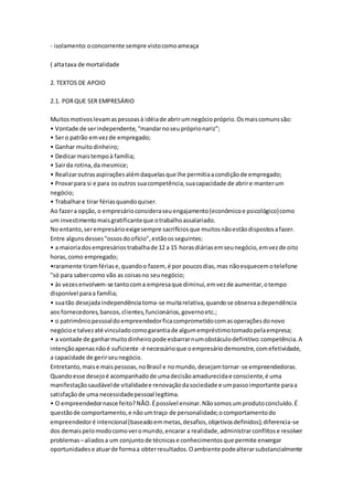 - isolamento: o concorrente sempre visto como ameaça 
( alta taxa de mortalidade 
2. TEXTOS DE APOIO 
2.1. POR QUE SER EMPRESÁRIO 
Muitos motivos levam as pessoas à idéia de abrir um negócio próprio. Os mais comuns são: 
• Vontade de ser independente, “mandar no seu próprio nariz”; 
• Ser o patrão em vez de empregado; 
• Ganhar muito dinheiro; 
• Dedicar mais tempo à família; 
• Sair da rotina, da mesmice; 
• Realizar outras aspirações além daquelas que lhe permitia a condição de empregado; 
• Provar para si e para os outros sua competência, sua capacidade de abrir e manter um 
negócio; 
• Trabalhar e tirar férias quando quiser. 
Ao fazer a opção, o empresário considera seu engajamento (econômico e psicológico) como 
um investimento mais gratificante que o trabalho assalariado. 
No entanto, ser empresário exige sempre sacrifícios que muitos não estão dispostos a fazer. 
Entre alguns desses "ossos do ofício", estão os seguintes: 
• a maioria dos empresários trabalha de 12 a 15 horas diárias em seu negócio, em vez de oito 
horas, como empregado; 
•raramente tiram férias e, quando o fazem, é por poucos dias, mas não esquecem o telefone 
"só para saber como vão as coisas no seu negócio; 
• às vezes envolvem-se tanto com a empresa que diminui, em vez de aumentar, o tempo 
disponível para a família; 
• sua tão desejada independência toma-se muita relativa, quando se observa a dependência 
aos fornecedores, bancos, clientes, funcionários, governo etc.; 
• o patrimônio pessoal do empreendedor fica comprometido com as operações do novo 
negócio e talvez até vinculado como garantia de algum empréstimo tomado pela empresa; 
• a vontade de ganhar muito dinheiro pode esbarrar num obstáculo definitivo: competência. A 
intenção apenas não é suficiente -é necessário que o empresário demonstre, com efetividade, 
a capacidade de gerir seu negócio. 
Entretanto, mais e mais pessoas, no Brasil e no mundo, desejam tornar-se empreendedoras. 
Quando esse desejo é acompanhado de uma decisão amadurecida e consciente, é uma 
manifestação saudável de vitalidade e renovação da sociedade e um passo importante para a 
satisfação de uma necessidade pessoal legítima. 
• O empreendedor nasce feito? NÃO. É possível ensinar. Não somos um produto concluído. É 
questão de comportamento, e não um traço de personalidade; o comportamento do 
empreendedor é intencional (baseado em metas, desafios, objetivos definidos); diferencia-se 
dos demais pelo modo como ver o mundo, encarar a realidade, administrar conflitos e resolver 
problemas – aliados a um conjunto de técnicas e conhecimentos que permite enxergar 
oportunidades e atuar de forma a obter resultados. O ambiente pode alterar substancialmente 
 