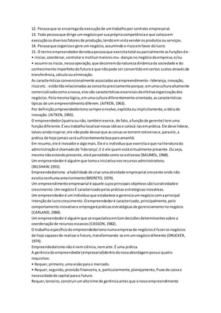 12. Pessoa que se encarrega da execução de um trabalho por contrato empresarial. 
13. Toda pessoa que dirige um negócio por sua própria competência e que coloca em 
execução os diversos fatores de produção, tendo em vista vender os produtos ou serviços. 
14. Pessoa que organiza e gere um negócio, assumindo o risco em favor do lucro. 
15. O termo empreendedor denota a pessoa que exercita total ou parcialmente as funções de: 
• iniciar, coordenar, controlar e instituir maiores mu- danças no negócio da empresa; e/ou 
• assumir os riscos, nessa operação, que decorrem da natureza dinâmica da sociedade e do 
conhecimento imperfeito do futuro e que não pode ser convertido em certos custos através de 
transferência, cálculo ou eliminação. 
As características convencionalmente associadas ao empreendimento -liderança, inovação, 
risco etc. -estão tão relacionadas ao conceito precisamente porque, em uma cultura altamente 
comercializada como a nossa, elas são características essenciais da efetiva organização dos 
negócios. Pela mesma lógica, em uma cultura diferentemente orientada, as características 
típicas de um empreendimento diferem. (AITKEN, 1963). 
Por definição,empreendedorismo sempre envolve, explícita ou implicitamente, a idéia de 
inovação. (AITKEN, 1965). 
O empreendedor (queira ou não, também exerce, de fato, a função de gerente) tem uma 
função diferente. É seu trabalho localizar novas idéias e colocá-las em prática. Ele deve liderar, 
talvez ainda inspirar; ele não pode deixar que as coisas se tornem rotineiras e, para ele, a 
prática de hoje jamais será suficientemente boa para amanhã. 
Em resumo, ele é inovador e algo mais. Ele é o indivíduo que exercita o que na literatura da 
administração é chamado de 'liderança', E é ele quem está virtualmente presente. Ou seja, 
mesmo não estando presente, ele é percebido como se estivesse (BAUMOL, 1968). 
Um empreendedor é alguém que toma a iniciativa nos recursos administrativos. 
(BELSHAW,1955). 
Empreendedorismo -a habilidade de criar uma atividade empresarial crescente onde não 
existia nenhuma anteriormente (BRERETO, 1974). 
Um empreendimento empresarial é aquele cujos principais objetivos são lucratividade e 
crescimento. Um negócio É caracterizado pelas práticas estratégicas inovativas. 
Um empreendedor é um indivíduo que estabelece e gerencia um negócio com a principal 
intenção de lucro crescimento. O empreendedor é caracterizado, principalmente, pelo 
comportamento inovativo e empregará práticas estratégicas de gerenciamento no negócio 
(CARLAND, 1984). 
Um empreendedor é alguém que se especializa em tom decisões determinantes sobre a 
coordenação de recursos escassos (CASSON, 1982). 
O trabalho específico do empreendedorismo numa empresa de negócios é fazer os negócios 
de hoje capazes de realizar o futuro, transformando-se em um negócio diferente (DRUCKER, 
1974). 
Empreendedorismo não é nem ciência, nem arte. É uma prática. 
A gerência do empreendedor (empresarial)dentro da nova abordagem possui quatro 
requisitos: 
• Requer, primeiro, uma visão para o mercado. 
• Requer, segundo, provisão financeira, e, particularmente, planejamento, fluxo de caixa e 
necessidade de capital para o futuro. 
Requer, terceiro, construir um alto time de gerência antes que o novo empreendimento 
 