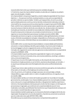 necessite dele e bem antes que realmente possa ter condições de pagá-lo. 
E, finalmente, requer do empreendedor fundador uma decisão com relação ao seu próprio 
papel, área de atuação e relações. 
Um empreendedor é uma pessoa imaginativa, caracterizada pela capacidade de fixar alvos e 
objetivos. (...) Essa pessoa manifesta-se pela perspicácia, ou seja, pela sua capacidade de 
perceber e detectar as oportunidades. Também, por longo período, ele continua a atingir 
oportunidades potenciais e continua a tornar decisões relativamente moderadas, tendo em 
vista modificá-las; essa pessoa continua a desempenhar um papel empresarial (FILION, 1986). 
Pode-se definir mais simplesmente empreendedorismo como a apropriação e a gestão dos 
recursos humanos e materiais dentro de uma visão de criar, de desenvolver e de implantar 
resoluções permanentes, de atender às necessidades dos indivíduos (JASSE, 1982). 
O espírito empresarial se traduz por uma vontade constante de tomar as iniciativas e de 
organizar os recursos disponíveis para alcançar resultados concretos (JASSE, 1985). 
Comparados aos homens em geral, os empreendedores estão significativamente, em maior 
escala, refletindo necessidades de realização, independência e eficiência de sua liderança, e 
estão, em menor escala, refletindo ênfases nas necessidades de manutenção (HORNDAY, 
1970). 
Smith (1967) refere-se a dois tipos de empreendedores: o empreendedor profissional (ou 
artesanal) e o empreendedorque identifica oportunidades. Os primeiros são limitados em 
termos de bagagem cultural e engajamento social; os últimos são de um maior grau de 
instrução e de engajamento social e são mais agressivos no desenvolvimento e na expansão da 
companhia (HORNDAY, 1970). 
( O empreendedor é aquele que não perde a capacidade de imaginar, tem uma grande 
confiança em si mesmo, é entusiasta, tenaz, ama resolver problemas, ama dirigir, combate a 
rotina, evita constrangimentos... 
( É aquele que cria uma informação interessante, ou não, do ponto de vista econômico 
(inovando em relação ao produto, ou ao território, ao processo de produção, ao mercado...) 
ou aquele que antecipa sobre esta informação (antes dos outros ou diferentemente dos 
outros). 
( É aquele que reúne e sabe coordenar os recursos econômicos para aplicar, de modo prático e 
eficaz sobre um mercado, a informação que ele conhece a fundo. 
( Ele o faz, primeiro, em função das vantagens pessoais, tais como prestígio, ambição, 
independência, o jogo, o poder sobre si e sobre a situação econômica e, em seguida, o lucro 
etc (JULIEN, 1986). 
O empreendedor satisfaz a um número de funções que podem ser resumidas em inovação, 
gerenciamento, coordenação e risco. Empreendedores parecem ter uma realização orientada, 
como a de assumir a responsabilidade por decisões, e não gostam de trabalhos repeti tivos e 
rotineiros. Os empreendedores criativos possuem um alto nível de energia e um ótimo grau de 
perseverança e imaginação, que combinam com a espontaneidade de assumir riscos 
moderados e calculados, possibilitando-lhes transformar o que freqüentemente começou com 
uma simples e mal definida idéia em algo concreto. 
Empreendedores também podem gerar um entusiasmo altamente contagioso dentro de uma 
organização. Elesprogramam um senso de propósito e, fazendo isso, convencem os outros de 
que eles estão onde está a ação (KETS DE VRIES, 1985). 
Há evidências que as características empresariais e comportamentais podem ser 
 