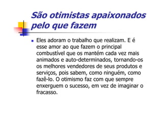 São otimistas apaixonados
pelo que fazem
 Eles adoram o trabalho que realizam. E é
 esse amor ao que fazem o principal
 combustível que os mantém cada vez mais
 animados e auto-determinados, tornando-os
 os melhores vendedores de seus produtos e
 serviços, pois sabem, como ninguém, como
 fazê-lo. O otimismo faz com que sempre
 enxerguem o sucesso, em vez de imaginar o
 fracasso.
 