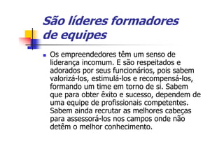 São líderes formadores
de equipes
 Os empreendedores têm um senso de
 liderança incomum. E são respeitados e
 adorados por seus funcionários, pois sabem
 valorizá-los, estimulá-los e recompensá-los,
 formando um time em torno de si. Sabem
 que para obter êxito e sucesso, dependem de
 uma equipe de profissionais competentes.
 Sabem ainda recrutar as melhores cabeças
 para assessorá-los nos campos onde não
 detêm o melhor conhecimento.
 