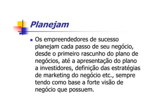 Planejam
 Os empreendedores de sucesso
 planejam cada passo de seu negócio,
 desde o primeiro rascunho do plano de
 negócios, até a apresentação do plano
 a investidores, definição das estratégias
 de marketing do negócio etc., sempre
 tendo como base a forte visão de
 negócio que possuem.
 