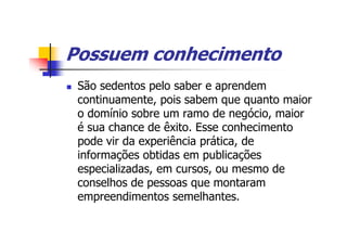 Possuem conhecimento
 São sedentos pelo saber e aprendem
 continuamente, pois sabem que quanto maior
 o domínio sobre um ramo de negócio, maior
 é sua chance de êxito. Esse conhecimento
 pode vir da experiência prática, de
 informações obtidas em publicações
 especializadas, em cursos, ou mesmo de
 conselhos de pessoas que montaram
 empreendimentos semelhantes.
 