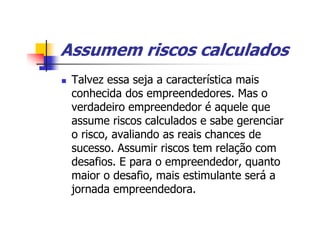 Assumem riscos calculados
 Talvez essa seja a característica mais
 conhecida dos empreendedores. Mas o
 verdadeiro empreendedor é aquele que
 assume riscos calculados e sabe gerenciar
 o risco, avaliando as reais chances de
 sucesso. Assumir riscos tem relação com
 desafios. E para o empreendedor, quanto
 maior o desafio, mais estimulante será a
 jornada empreendedora.
 
