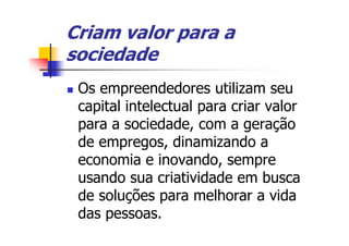 Criam valor para a
sociedade
 Os empreendedores utilizam seu
 capital intelectual para criar valor
 para a sociedade, com a geração
 de empregos, dinamizando a
 economia e inovando, sempre
 usando sua criatividade em busca
 de soluções para melhorar a vida
 das pessoas.
 