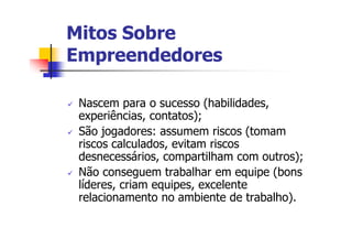 Mitos Sobre
Empreendedores

 Nascem para o sucesso (habilidades,
 experiências, contatos);
 São jogadores: assumem riscos (tomam
 riscos calculados, evitam riscos
 desnecessários, compartilham com outros);
 Não conseguem trabalhar em equipe (bons
 líderes, criam equipes, excelente
 relacionamento no ambiente de trabalho).
 