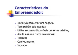 Características do
Empreendedor:

 Iniciativa para criar um negócio;
 Tem paixão pelo que faz;
 Utiliza recursos disponíveis de forma criativa;
 Aceita assumir riscos calculados;
 Talento;
 Conhecimento;
 Inovador.
 