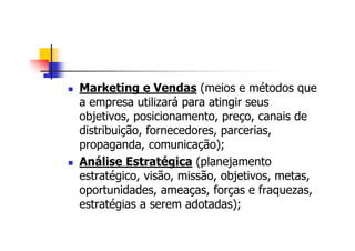 Marketing e Vendas (meios e métodos que
a empresa utilizará para atingir seus
objetivos, posicionamento, preço, canais de
distribuição, fornecedores, parcerias,
propaganda, comunicação);
Análise Estratégica (planejamento
estratégico, visão, missão, objetivos, metas,
oportunidades, ameaças, forças e fraquezas,
estratégias a serem adotadas);
 