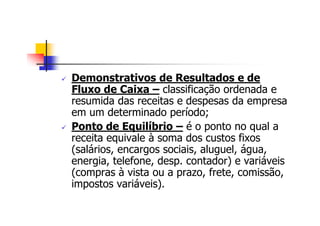 Demonstrativos de Resultados e de
Fluxo de Caixa – classificação ordenada e
resumida das receitas e despesas da empresa
em um determinado período;
Ponto de Equilíbrio – é o ponto no qual a
receita equivale à soma dos custos fixos
(salários, encargos sociais, aluguel, água,
energia, telefone, desp. contador) e variáveis
(compras à vista ou a prazo, frete, comissão,
impostos variáveis).
 