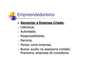 Empreendedorismo
 Gerenciar a Empresa Criada:
 Liderança;
 Autoridade;
 Responsabilidade;
 Parceria;
 Pensar como empresa;
 Buscar auxílio na assessoria contábil,
 financeira, empresas de consultoria.
 