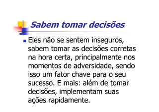Sabem tomar decisões
Eles não se sentem inseguros,
sabem tomar as decisões corretas
na hora certa, principalmente nos
momentos de adversidade, sendo
isso um fator chave para o seu
sucesso. E mais: além de tomar
decisões, implementam suas
ações rapidamente.
 