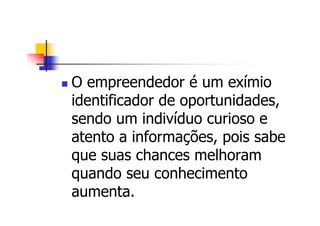 O empreendedor é um exímio
identificador de oportunidades,
sendo um indivíduo curioso e
atento a informações, pois sabe
que suas chances melhoram
quando seu conhecimento
aumenta.
 