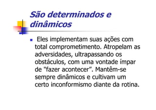 São determinados e
dinâmicos
  Eles implementam suas ações com
 total comprometimento. Atropelam as
 adversidades, ultrapassando os
 obstáculos, com uma vontade ímpar
 de "fazer acontecer”. Mantêm-se
 sempre dinâmicos e cultivam um
 certo inconformismo diante da rotina.
 