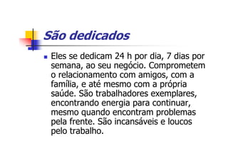 São dedicados
 Eles se dedicam 24 h por dia, 7 dias por
 semana, ao seu negócio. Comprometem
 o relacionamento com amigos, com a
 família, e até mesmo com a própria
 saúde. São trabalhadores exemplares,
 encontrando energia para continuar,
 mesmo quando encontram problemas
 pela frente. São incansáveis e loucos
 pelo trabalho.
 
