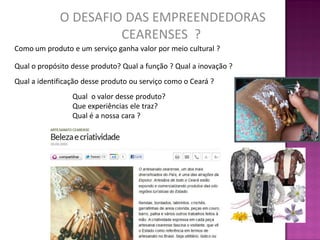 O DESAFIO DAS EMPREENDEDORAS
                      CEARENSES ?
Como um produto e um serviço ganha valor por meio cultural ?

Qual o propósito desse produto? Qual a função ? Qual a inovação ?
Qual a identificação desse produto ou serviço como o Ceará ?
                 Qual o valor desse produto?
                 Que experiências ele traz?
                 Qual é a nossa cara ?
 