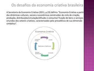 Os desafios da economia criativa brasileira
A Secretaria da Economia Criativa (2011, p.23) definiu “Economia Criativa a partir
das dinâmicas culturais, sociais e econômicas construídas do ciclo de criação,
produção, distribuição/circulação/difusão e consumo/ fruição de bens e serviços
oriundos dos setores criativos, caracterizados pela prevalência de sua dimensão
simbólica”.
 