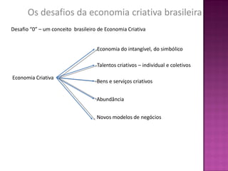 Os desafios da economia criativa brasileira
Desafio “0” – um conceito brasileiro de Economia Criativa


                                    Economia do intangível, do simbólico

                                    Talentos criativos – individual e coletivos

Economia Criativa
                                    Bens e serviços criativos


                                    Abundância


                                    Novos modelos de negócios
 