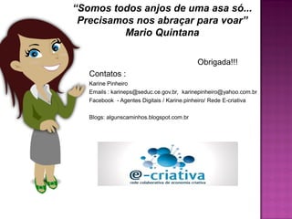 “Somos todos anjos de uma asa só...
 Precisamos nos abraçar para voar”
          Mario Quintana

                                           Obrigada!!!
   Contatos :
   Karine Pinheiro
   Emails : karineps@seduc.ce.gov.br, karinepinheiro@yahoo.com.br
   Facebook - Agentes Digitais / Karine.pinheiro/ Rede E-criativa

   Blogs: algunscaminhos.blogspot.com.br
 